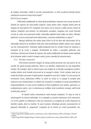 de imagini, informa ii, solu ii la nevoile consumatorilor, va oferi un ghid i direc ii pentruț ț ș ț
satisfacerea acestora în timp real i rapid.ș 65
2.1.3 Crearea imaginii
Publicitatea tradi ionalăț nu oferă decât posibilitatea expunerii unui mesaj ancorat în
limitele de expresie ale mass-media respectiv (sunet pentru radio, imagine pentru print iș
imagine i sunet pentru TV). Imaginile sunt statice sau în miscare, con in muzică, lumini iș ț ș
ac iune. Imaginile sunt primare, iar informaţiile secundare. Imaginea este creată folosindț
cuvinte i scene care generează emo ii, informa ia apărând foarte pu in sau deloc. Mesajulș ț ț ț
publicitar va avea ca principal resort afectivitatea , asocierea simbolurilor cu marca.66
Mesajul publicitar din online poate folosi la fel de bine atât afectivitatea cât iș
informa ia obiectivă i stiin ifică (link-urile oferă posibilitatea afi ării opiniei unor exper iț ș ț ș ș
sau ale consumatorilor). Libertatea spa io-temporală lasă loc oricărei forme de expunere aț
mesajului i de creare a imaginii. Posibilitatile de redare a mesajului publicitar suntș
nelimitate, oferind toate fomele de expresie din media tradi ională (un banner poate cuprindeț
de la elemente audio-vizuale la imagini statice, jocuri, anima ie i interactivitate).ț ș
2.1.4 Direc ia comunicăriiț
Televiziunea transmite imagini i mesaje pentru persoane care stau pasive i, fieș ș
ascultă, fie ignoră mesajul publicitar. Dacă ei au întrebări, răspunsurile nu sunt disponibile
imediat. De exemplu, dacă se observă poza unei ma ini i se dore te cunoa terea costului,ș ș ș ș
ace tia trebuie să- i închidă televizorul i să meargă la dealer. Unele reclame arată i unș ș ș ș
număr de telefon care poate fi apelat gratuit, începând în acest fel o rela ie. Ca orice proces deț
comunicare clasic, publicitatea offline va emite un mesaj ce va ajunge la receptor prin
mijlocirea unui mediu(media). La rândul său, receptorul va reac iona la mesaj transmi ând unț ț
răspuns(feedback), în cazul acesta feedback-ul fiind cumpărarea unui produs, aprecierea sa,
con tientizarea mărcii, care va determina pe emi ător să- i remodeleze mesajul, astfel încâtș ț ș
să aibă efect maxim.67
În mediul online consumatorii caută mesajul companiei. Ei aleg să vină la
cybermagazin să citească informa ia. Ei se a teaptă ca această comunicare să fie interactivă,ț ș
vor să fie capabili să stabilească o linie de comunicare cu compania i să afle răspunsuri laș
întrebări repede, dacă nu imediat. În acest moment, tehnologia permite consumatorilor să
găsească informa ii în „magazinul” companiei i să trimită un e-mail personalului său.ț ș
65
Iulian Vegeş Ruff şi Bogdan publice şi publicitatea online, Editura Polirom, 2003, p 98.Grigore, Relaţiile
66
ibidem
67
Iulian Vegeş Ruff şi Bogdan Grigore, Relaţiile publice şi publicitatea online, Editura Polirom, 2003, p 99
26
 