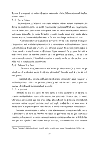 Trebuie să se raspundă cât mai repede pentru a construi o rela ie.ț Schema comunicării online
este una atipică.68
2.1.5 Interactivitatea
Să presupunem că, privind la televizor se observă o reclamă pentru o ma ină nouă. Seș
doresc mai multe informa ii. Cât costă? Ce consum de benzină are? Unde este reprezentantulț
local? Reclama nu î i spune aceste lucruri pentru că nu are spa iul necesar pentru a introduceț ț
toate aceste informa ii. Un număr de telefon ce poate fi apelat gratuit apare pentru câtevaț
secunde pe ecran, însă există riscul ca acesta să fie uitat până începe următoarea reclamă.
Consumatorul observă reclama la televizor i devine foarte interesat de imagine.ș
Cite te adresa web la televizor i se conectează la Internet pentru a citi pagina home. Găse teș ș ș
toate informa iile de care are nevoie i apoi intră într-un grup de discu ie despre ma ini iț ș ț ș ș
cite te mesajele pe care le-au scris al i oameni despre automobil. Se pot pune întrebări iș ț ș
după câteva minute se prime te răspunsul de la un proprietar de ma ini, i nu de la unș ș ș
reprezentant al companiei. Prin publicitatea online se trnsmite un flux de informa ii pe care seț
poate baza în luarea deciziei de cumpărare.
2.1.6 Indemnul la ac iuneț
În mediile tradi ionaleț cererile sunt bazate pe apelul la emo ii i temeri sau peț ș
stimulente: Această ofertă expiră la sfâr itul săptămânii!, Cumpără unul i prime ti încăș ș ș
unul gratuit!
În mediul online cererile sunt bazate pe informa ii.ț Consumatorii caută răspunsuri la
întrebări specifice. Dacă există produsul potrivit i este descris corect, apare o ansă maiș ș
mare de a-l vinde decât dacă se apelează la emo ii.ț
2.1.7 Acoperirea
Internetul nu este înca destul de matur pentru a oferi o acoperire la fel de largă ca
celelalte medii publicitare, în special în anumite zone geografice. Din acest punct de vedere,
televiziunea are audien a cea mai largă, atât pe plan na ional cât i la nivel interna ional,ț ț ș ț
putându-se realiza campanii publicitare mult mai ample. Acela i lucru se poate spune iș ș
despre radio, în majoritatea ărilor lumii existând în fiecare casă cel pu in un aparat de radio.ț ț
Internetul nu poate atrage i nici nu se poate adresa anumitor segmente de pia ă, cum arș ț
fi persoanele cu un nivel de educa ie mai redus sau persoanele care nu tiu să utilizazeț ș
calculatorul, însa acoperă segmente cu anumite caracteristici demografice, care ar fi dificil de
atins prin alte mijloace. Capacitatea de a atrage noi clien i este considerată a fi cel mai mareț
68
Iulian Vegeş Ruff şi Bogdan Grigore, Relaţiile publice şi publicitatea online, Editura Polirom, 2003, p 100.
27
 