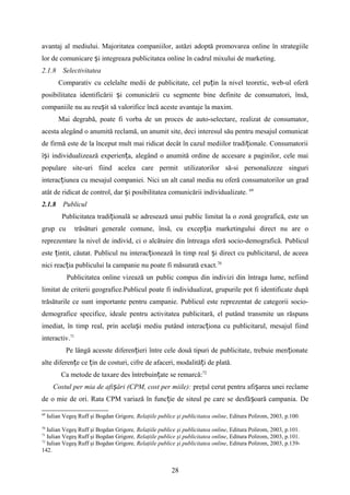avantaj al mediului. Majoritatea companiilor, astăzi adoptă promovarea online în strategiile
lor de comunicare i integreaza publicitatea online în cadrul mixului de marketing.ș
2.1.8 Selectivitatea
Comparativ cu celelalte medii de publicitate, cel pu in la nivel teoretic, web-ul oferăț
posibilitatea identificării i comunicării cu segmente bine definite de consumatori, însă,ș
companiile nu au reu it să valorifice încă aceste avantaje la maxim.ș
Mai degrabă, poate fi vorba de un proces de auto-selectare, realizat de consumator,
acesta alegând o anumită reclamă, un anumit site, deci interesul său pentru mesajul comunicat
de firmă este de la început mult mai ridicat decât în cazul mediilor tradi ionale. Consumatoriiț
î i individualizează experien a, alegând o anumită ordine de accesare a paginilor, cele maiș ț
populare site-uri fiind acelea care permit utilizatorilor să-si personalizeze singuri
interac iunea cu mesajul companiei. Nici un alt canal media nu oferă consumatorilor un gradț
atât de ridicat de control, dar i posibilitatea comunicării individualizate.ș 69
2.1.8 Publicul
Publicitatea tradi ională se adresează unui public limitat la o zonă geografică, este unț
grup cu trăsături generale comune, însă, cu excep ia marketingului direct nu are oț
reprezentare la nivel de individ, ci o alcătuire din întreaga sferă socio-demografică. Publicul
este intit, căutat. Publicul nu interac ionează în timp real i direct cu publicitarul, de aceeaț ț ș
nici reac ia publicului la campanie nu poate fi măsurată exact.ț 70
Publicitatea online vizează un public compus din indivizi din întraga lume, nefiind
limitat de criterii geografice.Publicul poate fi individualizat, grupurile pot fi identificate după
trăsăturile ce sunt importante pentru campanie. Publicul este reprezentat de categorii socio-
demografice specifice, ideale pentru activitatea publicitară, el putând transmite un răspuns
imediat, în timp real, prin acela i mediu putând interac iona cu publicitarul, mesajul fiindș ț
interactiv.71
Pe lângă acesste diferen ieri între cele două tipuri de publicitate, trebuie men ionateț ț
alte diferen e ce in de costuri, cifre de afaceri, modalită i de plată.ț ț ț
Ca metode de taxare des întrebuin ateț se remarcă:72
Costul per mia de afi ăriș (CPM, cost per miile): preţul cerut pentru afi area unei reclameș
de o mie de ori. Rata CPM variază în func ie de siteul pe care se desfă oară campania.ț ș De
69
Iulian Vegeş Ruff şi Bogdan Grigore, Relaţiile publice şi publicitatea online, Editura Polirom, 2003, p.100.
70
Iulian Vegeş Ruff şi Bogdan Grigore, Relaţiile publice şi publicitatea online, Editura Polirom, 2003, p.101.
71
Iulian Vegeş Ruff şi Bogdan Grigore, Relaţiile publice şi publicitatea online, Editura Polirom, 2003, p.101.
72
Iulian Vegeş Ruff şi Bogdan Grigore, Relaţiile publice şi publicitatea online, Editura Polirom, 2003, p.139-
142.
28
 