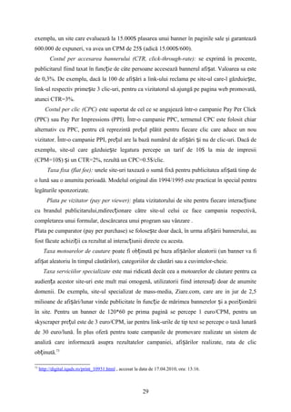 exemplu, un site care evaluează la 15.000$ plasarea unui banner în paginile sale şi garantează
600.000 de expuneri, va avea un CPM de 25$ (adică 15.000$/600).
Costul per accesarea bannerului (CTR, click-through-rate): se exprimă în procente,
publicitarul fiind taxat în func ie de câte persoane accesează bannerul afi at. Valoarea sa esteț ș
de 0,3%. De exemplu, dacă la 100 de afi ări a link-ului reclama pe site-ul care-l găzduie te,ș ș
link-ul respectiv prime te 3 clic-uri, pentru ca vizitatorul să ajungă pe pagina web promovată,ș
atunci CTR=3%.
Costul per clic (CPC) este suportat de cel ce se angajează într-o campanie Pay Per Click
(PPC) sau Pay Per Impressions (PPI). Într-o campanie PPC, termenul CPC este folosit chiar
alternativ cu PPC, pentru că reprezintă pre ul plătit pentru fiecare clic care aduce un nouț
vizitator. Într-o campanie PPI, pre ul are la bază numărul de afi ări i nu de clic-uri. Dacă deț ș ș
exemplu, site-ul care găzduie te legatura percepe un tarif de 10$ la mia de impresiiș
(CPM=10$) i un CTR=2%, rezultă un CPC=0.5$/clic.ș
Taxa fixa (flat fee): unele site-uri taxează o sumă fixă pentru publicitatea afi ată timp deș
o lună sau o anumita perioadă. Modelul original din 1994/1995 este practicat în special pentru
legăturile sponzorizate.
Plata pe vizitator (pay per viewer): plata vizitatorului de site pentru fiecare interac iuneț
cu brandul publicitarului,mdirec ionare către site-ul celui ce face campania respectivă,ț
completarea unui formular, descărcarea unui program sau vânzare .
Plata pe cumparator (pay per purchase) se folose te doar dacă, în urma afi ării bannerului, auș ș
fost făcute achizi ii ca rezultat al interac iunii directe cu acesta.ț ț
Taxa motoarelor de cautare poate fi ob inută pe bazaț afi ărilor aleatorii (ș un banner va fi
afi at aleatoriu în timpul căutărilor),ș categoriilor de căutări sau a cuvintelor-cheie.
Taxa serviciilor specializate este mai ridicată decât cea a motoarelor de căutare pentru ca
audien a acestor site-uri este mult mai omogenă, utilizatorii fiind interesa i doar de anumiteț ț
domenii. De exemplu, site-ul specializat de mass-media, Ziare.com, care are in jur de 2,5
milioane de afi ări/lunar vinde publicitate în func ie de mărimea bannerelor i a pozi ionăriiș ț ș ț
în site. Pentru un banner de 120*60 pe prima pagină se percepe 1 euro/CPM, pentru un
skyscraper pre ul este de 3 euro/CPM, iar pentru link-urile de tip text se percepe o taxă lunarăț
de 30 euro/lună. În plus oferă pentru toate campanile de promovare realizate un sistem de
analiză care informează asupra rezultatelor campaniei, afi ărilor realizate, rata de clicș
ob inută.ț 73
73
http://digital.iqads.ro/print_10931.html , accesat la data de 17.04.2010, ora: 13:16.
29
 