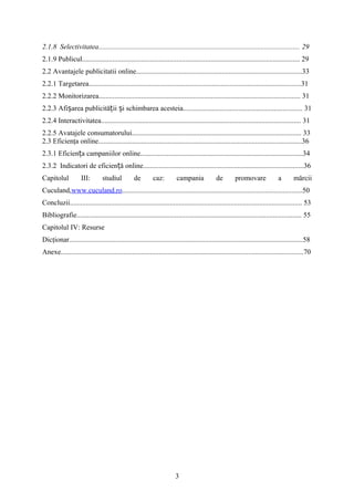 2.1.8 Selectivitatea................................................................................................................. 29
2.1.9 Publicul.......................................................................................................................... 29
2.2 Avantajele publicitatii online.............................................................................................33
2.2.1 Targetarea.......................................................................................................................31
2.2.2 Monitorizarea................................................................................................................. 31
2.2.3 Afi area publicită ii i schimbarea acesteia................................................................... 31ș ț ș
2.2.4 Interactivitatea................................................................................................................ 31
2.2.5 Avatajele consumatorului............................................................................................... 33
2.3 Eficienţa online..................................................................................................................36
2.3.1 Eficien a campaniilor online...........................................................................................34ț
2.3.2 Indicatori de eficien ă online..........................................................................................36ț
Capitolul III: studiul de caz: campania de promovare a mărcii
Cuculand,www.cuculand.ro.....................................................................................................50
Concluzii.................................................................................................................................. 53
Bibliografie.............................................................................................................................. 55
Capitolul IV: Resurse
Dicţionar...................................................................................................................................58
Anexe........................................................................................................................................70
3
 