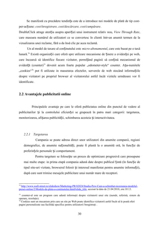 Se manifestă cu precădere tendin a este de a introduce noi modele de plată de tip cost-ț
per-ac iune:ț cost/înregistrare, cost/descărcare, cost/cumpărare.
DoubleClick atrage aten ia asupra apari iei unui instrument relativ nou,ț ț View Through Rate,
care masoara numărul de utilizatori ce se convertesc în clienti într-un anumit termen de la
vizualizarea unei reclame, fără a da însă clic pe acea reclamă.
Un al model de taxare al con inutului esteț micro-abonamentul, care este bazat pe o taxă
lunară.74
Există organiza ii care oferă spre utilizare mecanisme de inere a eviden ei pe web,ț ț ț
care încearcă să identifice fiecare vizitator, permi ând paginii să con ină mecanismul deț ț
eviden ă (counter)ț 75
devenit acum foarte popular „odometer-style“ counter. A a-numiteleș
„cookies“76
pot fi utilizate in masurarea efectelor, serverele de web stocând informa iileț
despre vizitatori pe propriul browser al vizitatorului astfel încât vizitele următoare vor fi
identificate.
2.2 Avantajele publicitatii online
Principalele avantaje pe care le oferă publictatea online din punctul de vedere al
publicitarilor i la controlului eficien ei se grupează în patru mari categorii: targetarea,ș ț
monitorizarea, afi area publicită ii, schimbarea acesteia i interactivitatea.ș ț ș
2.2.1 Targetarea
Campania se poate adresa direct unor utilizatori din anumite companii, regiuni
demografice, de anumite na ionalită i, poate fi plastă la o anumită oră, în func ie deț ț ț
preferin ele personale i comportament.ț ș
Pentru targetare se folose te un proces de optimizare progresivă care presupuneș
mai multe etape: in prima etapă compania adună date despre publicul intă (în func ie deț ț
tipul site-uri vizitate, browserul folosit i interesul manifestat pentru anumite informa ii),ș ț
după care sunt trimise mesajele publicitare unui număr mare de receptori.
74
http://www.wall-street.ro/slideshow/Marketing-PR/82024/Studiu-Pew-Cum-a-schimbat-recesiunea-modelul-
presei-online/2/Modele-de-plata-a-continutului.html#slide_title, accesat la data de 21.04.2010, ora:10:13.
75
counter-ul este un program care adună informaţii despre vizitatorii unui site (număr, referină, sistem de
operare, rezoluţie).
76
Cookies sunt un mecanism prin care un site pe Web poate identifica vizitatorii astfel ncât să le poată oferiȋ
pagini personalizate sau facilităţi specifice pentru utilizatorii nregistraţiȋ .
30
 