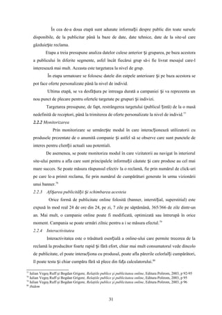 În cea de-a doua etapă sunt adunate informa ii despre public din toate surseleț
disponibile, de la publicitar până la baze de date, date tehnice, date de la site-ul care
găzduie te reclama.ș
Etapa a treia presupune analiza datelor culese anterior i gruparea, pe baza acestoraș
a publicului în diferite segmente, asfel încât fiecărui grup să-i fie livrat mesajul care-l
interesează mai mult. Aceasta este targetarea la nivel de grup.
În etapa urmatoare se folosesc datele din eatpele anterioare i pe baza acestora seș
pot face oferte personalizate până la nivel de individ.
Ultima etapă, se va desfă ura pe intreaga durată a campaniei i va reprezenta unș ș
nou punct de plecare pentru ofertele targetate pe grupuri i indivizi.ș
Targetarea presupune, de fapt, restrângerea targetului (publicul intă) de la o masăț
nedefinită de receptori, până la trimiterea de oferte personalizate la nivel de individ.77
2.2.2 Monitorizarea
Prin monitorizare se urmăre te modul în care interac ionează utilizatorii cuș ț
produsele prezentate de o anumită companie i astfel să se observe care sunt punctele deș
interes pentru clien ii actuali sau potentiali.ț
De asemenea, se poate monitoriza modul în care vizitatorii au navigat în interiorul
site-ului pentru a afla care sunt principalele informa ii căutate i care produse au cel maiț ș
mare succes. Se poate măsura răspunsul efectiv la o reclamă, fie prin numărul de click-uri
pe care le-a primit reclama, fie prin numărul de cumpărături generate în urma vizionării
unui banner.78
2.2.3 Afi area publicită ii i schimbarea acesteiaș ț ș
Orice formă de publicitate online folosită (banner, intersti ial, superstitial) esteț
expusă în mod real 24 de ore din 24, pe zi, 7 zile pe săptămână, 365/366 de zile dintr-un
an. Mai mult, o campanie online poate fi modificată, optimizată sau întrerupă în orice
moment. Campania se poate urmări zilnic pentru a i se măsura efectul.79
2.2.4 Interactivitatea
Interactivitatea este o trăsătură esen ială a online-ului care permite trecerea de laț
reclamă la producător foarte rapid i fără efort, chiar mai mult consumatorul vede dincoloș
de publicitate, el poate interac iona cu produsul, poate afla părerile celorlal i cumpărători,ț ț
îl poate testa i chiar cumpăra fără să plece din fa a calculatorului.ș ț 80
77
Iulian Vegeş Ruff şi Bogdan Grigore, Relaţiile publice şi publicitatea online, Editura Polirom, 2003, p 92-95
78
Iulian Vegeş Ruff şi Bogdan Grigore, Relaţiile publice şi publicitatea online, Editura Polirom, 2003, p 95
79
Iulian Vegeş Ruff şi Bogdan Grigore, Relaţiile publice şi publicitatea online, Editura Polirom, 2003, p 96
80
ibidem
31
 