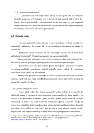 2.2.5 Avatajele consumatorului
Consumatorul în publicitatea online devine un participant activ în construirea
mesajelor comerciale prin alegerea a ceea ce doreste să vadă, când să vadă i cât de des.ș
Practic, datorită interactivită ii cu consumatorul, aceasta este poate cea mai importantăț
verigă din trecerea de la publicitatea în masă la o selec ie foarte precisă a grupului intă iț ț ș
terminând cu comunicarea individuală, personalizată.
2.3 Eficienţa online
Succesul publicită ii online depinde în mod semnificativ de buna cunoa tere aț ș
domeniului, publicitatea, în general, cât i de cunoa terea Internetului ca mediu deș ș
comunicare.
Publicitatea online este vazută de către speciali tiș 81
ca fiind mai eficientă decât
publicitatea "tradi ională". Principalele argumente ale acestora se referă la:ț
Calitatea mai bună a audien ei vizate considerată din punctul de vedere al veniturilor,ț
nivelului de instruire, preocupării pentru problemele de ordin tehnic i tehnologie);ș
Selectivitatea mai bună prin numărul i rata de cre tere a site-urilor web foarteș ș
specializate depă e te semnificativ acelea i referin e pentru mediile de comunicareș ș ș ț
tradi ionale, presa, radioul sau televiziunea)ț
Desfă urarea i evaluarea eficien ei ac iunilor de publicitate online pot fi realizateș ș ț ț
mult mai rapid, mult mai exact, permi ând realizarea unor corec ii adecvate i prompte aleț ț ș
campaniilor specifice derulate.
2.3.1 Eficien a campaniilor onlineț
Atunci când vorbim de eficien a campaniilor online, trebuie să ne raportăm laț
obiectivele trasate. O campanie de publicitate online poate avea obiective foarte specifice. Cu
ajutorul ei, se poate ob ine notorietate (pentru un brand, produs, ofertă, serviciu), customerț
relationship (se poate să fie oferit un serviciu online gratuit pentru a dezvolta o rela ie peț
termen lung cu publicul intă), sales leads (prin intermediul cărora utilizatorul poate fi adus laț
punctul de vânzare offline sau chiar online, dacă produsul se vinde printr-un magazin virtual),
se pot colecta date despre utilizatori i se poate ob ine un con inut generat de consumatori.ș ț ț
81
Dragos Stanca – Managing Director, F5 Realitatea-Catavencu,Orlando Nicoara – General Manager, MediaPro
Interactiv,Mihai Fanache – proprietar MediaCafe ,Mugur Patrascu – managing partner iLeo ,
http://www.refresh.ro/, accesat la data de 23.04.2010, ora:12:18.
32
 