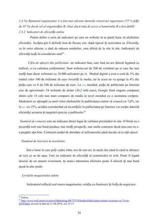 1,4 %) Bannerul organizatiei A a fost mai eficient datorită conversiei superioare (75 % fa ăț
de 35 %) decât cel al organiza iei B, chiar dacă rata de acces a bannerului B a fost dublă!ț
2.3.2 Indicatori de eficien ă onlineț
Putem defini o serie de indicatori pe care un website să se poată baza, în alcătuirea
eficien ei. Ace tia pot fi defini i însă de fiecare site, după tipicul i activitatea sa. Eficien a,ț ș ț ș ț
ca în orice afacere, e dată de măsura urmărilor, care diferă de la site la site. Indicatorii de
eficien ă lua i în considerare suntț ț 84
:
Cifra de afaceri din publicitate: un indicator bun, care însă nu are directă legatură cu
traficul, ci cu calitatea con inutului. Sunt website-uri de 200 de vizitatori pe zi care fac maiț
mul i bani decat websituri cu 10.000 utilizatori pe zi. Mediul digital a avut o cotă de 3% dinț
totalul celor 540 de milioane de euro investi i în media, iar în acest an va ajunge la 4% dinț
pia a care va fi de 340 de milioane de euro. Laț nivel mondial, pia a de publicitate pe Internetț
este de aproximativ 54 miliarde de dolari (36,2 mld euro), Google fiind singura companie
dintre cele 15 cele mai mari companii de media la nivel mondial cu o asemenea cre tere.ș
Marketerii se a teaptă ca anul viitor cheltuielile în publicitatea online să crească cu 7,6%, iarș
în 2011 cu 15%, ace tia considerând că investi iile în publicitatea pe Internet vor cre te datorităș ț ș
eficien ei acesteia i targetării precise a publicului.ț ș 85
Numărul de comenzi este un indicator direct legat de calitatea prezentării în site. O firmă cu o
prezen ă web mai bună produce mai mul i prospec i, mai multe contracte decât una care nu s-ț ț ț
a pregătit a a bine. Contează modul de abordare al utilizatorului până decide că tu e ti alesul.ș ș
Numărul de înscrieri la newsletter
Într-o lume în care po i vedea zilnic mii de site-uri, la unele din când în când te aboneziț
să vezi ce au de spus. Este un indicator de eficien ă al comunicării in web. Poate fi legatăț
deseori de un anumit eveniment, i atunci măsurarea efectului poate fi directă i mai bunăș ș
decât în alte medii.
Livrările magazinului online
Indicatorul reflectă real starea magazinului, rela ia cu furnizorii i for a de negociere.ț ș ț
84
ibidem
85
http://www.wall-street.ro/articol/Marketing-PR/75374/Studiu-Publicitatea-online-va-creste-cu-7-6-in-
2010.html, accesat la data de 21.04.2010, ora 12:13.
34
 