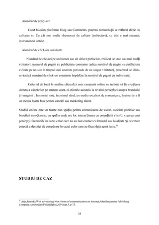 Numărul de reply-uri
Când folosim platforme Blog sau Comments, puterea comunită ii se reflectă direct înț
calitatea ei. Cu cât mai multe răspunsuri de calitate (subiective), cu atât e mai puternic
instrumentul online.
Numărul de click-uri constante
Numărul de clic-uri pe un banner sau alt obiect publicitar, realizat de unul sau mai mul iț
vizitatori, numarul de pagini cu publicitate constante (adica numărul de pagini cu publicitate
vizitate pe un site în timpul unei anumite perioade de un singur vizitator), procentul de click-
uri (adică numărul de click-uri constante împăr ite la numărul de pagini cu publicitate).ț
Criteriul de bază n analiza eficien ei unei campanii online nu trebuie să fie cre tereaȋ ț ș
directă a vânzărilor pe termen scurt, ci efectele acesteia la nivelul percep iei asupra branduluiț
i imaginii . Internetul este, în primul rând, un mediu excelent de comunicare, înainte de a fiș
un mediu foarte bun pentru vânzări sau marketing direct.
Mediul online este un foarte bun spa iu pentru comunicarea de valori, asocieri pozitive sauț
beneficii emo ionale, un spa iu unde are loc interac iunea cu poten ialii clien i, crearea uneiț ț ț ț ț
percep ii favorabile în cazul celor care nu au luat contact cu brandul sau loialitate i orientareț ș
corectă a deciziei de cumpărare în cazul celor care au făcut deja acest lucru.86
STUDIU DE CAZ
86
Anja,Janoska,Web advertising-New forms of communication on Internet,John Benjamins Publishing
Company,Amsterdam/Philadelphia,2004,cap.3, p.73.
35
 