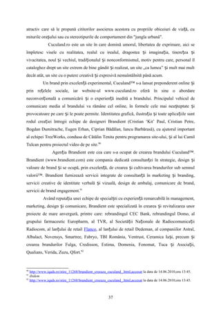 atractiv care să le propună cititorilor asocierea acestora cu propriile obiceiuri de via ă, cuț
miturile ora ului sau cu stereotipurile de comportament din "jungla urbană".ș
Cuculand.ro este un site în care domină umorul, libertatea de exprimare, aici se
împletesc visele cu realitatea, realul cu irealul, dragostea i imagina ia, tinere ea iș ț ț ș
vivacitatea, noul i vechiul, tradi ionalul i nonconformismul, motiv pentru care, personal îlș ț ș
cataloghez drept un site extrem de bine gândit i realizat, un site „ca lumea” i mult mai multș ș
decât atât, un site cu o putere creativă i expresivă nemaîntâlnită până acum.ș
Un brand prin excelen ă experimental, Cuculand™ s-a lansat preponderent online iț ș
prin re elele sociale, iar website-ul www.cuculand.ro oferă în sine o abordareț
neconven ională a comunicării i o experien ă inedită a brandului. Principalul vehicul deț ș ț
comunicare media al brandului va rămâne cel online, în formele cele mai nea teptate iș ș
provocatoare pe care i le poate permite. Identitatea grafică, ilustra ia i toate aplica iile suntș ț ș ț
rodul crea iei întregii echipe de designeri Brandient (Cristian ‘Kit’ Paul, Cristian Petre,ț
Bogdan Dumitrache, Eugen Erhan, Ciprian Bădălan, Iancu Barbărasă), cu ajutorul important
al echipei TreeWorks, condusa de Cătălin Tenita pentru programarea site-ului, i al lui Camilș
Tulcan pentru proiectul video de pe site.90
Agen ia Brandientț este cea care s-a ocupat de crearea brandului Cuculand™.
Brandient (www.brandient.com) este compania dedicată consultan ei în strategie, design iț ș
valoare de brand i se ocupă, prin excelen ă, de crearea i cultivarea brandurilor sub semnulș ț ș
valorii™. Brandient furnizează servicii integrate de consultan ă în marketing i branding,ț ș
servicii creative de identitate verbală i vizuală, design de ambalaj, comunicare de brand,ș
servicii de brand engagement.91
Având reputa ia unei echipe de special ti cu experien ă remarcabilă în management,ț ș ț
marketing, design i comunicare, Brandient este specializată în crearea i revitalizarea unorș ș
proiecte de mare anvergură, printre care: rebrandingul CEC Bank, rebrandingul Domo, al
grupului farmaceutic Europharm, al TVR, al Societă ii Na ionale de Radiocomunica iiț ț ț
Radiocom, al lan ului de retailț Flanco, al lan ului de retail Dedeman, al companiilor Astral,ț
Albalact, Novensys, Smartree, Fabryo, TBI România, Ventrust, Ceramica Ia i, precum iș ș
crearea brandurilor Fulga, Credisson, Estima, Domenia, Fonomat, Tuca i Asocia ii,ș ț
Qualians, Verida, Zuzu, Qfort.92
90
http://www.iqads.ro/stire_11268/brandient_creeaza_cuculand_.html,accesat la data de 14.06.2010,ora 13:45.
91
ibidem
92
http://www.iqads.ro/stire_11268/brandient_creeaza_cuculand_.html,accesat la data de 14.06.2010,ora 13:45.
37
 