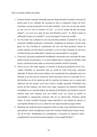 Site-ul are apte sec iuni principale:ș ț
1. sec iunea Home: cuprinde informa ii generale despre brandul Cuculand, concursuri iț ț ș
premii puse în joc, întrebari din cuculand i lista cu raspunsuri (video sau text),ș
comentarii sau păreri personale la cele patru întrebări: „Care este cea mai tare chestie
pe care vrei să o faci în urmatorii 10 ani?”, „Ce fel de oameni î i plac din junglaț
urbană?”, „Ce crezi că ar ajuta cel mai mult România acum? ” i „Dacă ai putea săș
călătore ti în timp ce ai schimba?”, iar în josul paginii Termeni i condi ii.ș ș ț
2. Ice Tea, baby! este sec iunea în care este prezentat produsul, Cuculand Ice Tea, suntț
enumerate calită ile produsului, sortimentele, modalitatea de ambalare, locurile undeț
găsim Ice Tea Cuculand i incredientele din care este făcut produsul. Practic înș
această sec iune este dezvaluită cu precădere ce este de fapt Cuculand, un ceai i nuț ș
un brand de ară cum mul i dintre vizitatorii site-ului probabil că s-au gândit.ț ț
3. Concursul: este postat regulamentul desfă urării concursului (care sunt pa ii de urmatș ș
pentru înscriere i participare, ce se poate câ tiga dacă se răspunde la întrebări, cândș ș
postezi, cât durează toată treaba cu concursul i membrii juriului Cuculand).ș
4. Arhiva la rece, titlu foarte sugestiv cu trimitere la denumirea produsului de Ice Tea ,
con ine filmule e cu interviurile luate pe stradă de Vlad Craioveanu oamenilorț ț
obi nui i. În fiecare lună acestă sec iune este reactualizată prin uploadarea unui nouș ț ț
filmule cu un nou interviu realizat de Vlad Craioveanu, interviu ce porne te de la oț ș
altă întrebare pe cât de u oară pe atât de complicat de răspuns, mai cu seamă cândș
răspunsul este dat spontan, acest lucru creînd o situa ie amuzantă. Filmule ele suntț ț
extrem de bine realizate, sub forma unor colaje, răspunsuri ale oamenilor obi nui iș ț
succedându-se cu o anumită logică, dar amuzant i derulându-se pe fundalul concret alș
străzilor unde sunt surprinse cele mai inedite locuri (cu accent pe grafiti) în
concordan ă cu răspunsurile uimitoare date de cei intervieva i. Filmulete merităț ț
văzute. În urma vizionării descoperi lumea adevărată în care trăie ti i oamenii cuș ș
care împar i realitatea de zi cu zi, alături de care supravietuie ti în jungla urbană.ț ș
5. Shopshop este sec iunea pentru magazinul online de unde se pot achizi iona tricouriț ț
personalizate având inscrip ionate zicale din Cuculand. Pre ul pentru fiecare tricouț ț
este de 49 Ron. Modalitatatea de achizi ionare a tricourilor i cadourile oferiteț ș
cumpărătorilor este descrisă în partea stangă la „Cum cumpăr?Simplu!”.
38
 