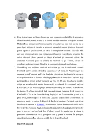 6. Keep in touch este sec iunea în care ne sunt prezentate modalită ile de contact cuț ț
ultimele noută i postate pe site i în ultimă instan ă urmărirea evolu iei Cuculand.ț ș ț ț
Modalită i de contact sunt binecunoscutele newslettere de care nici un site nu seț
poate lipsi. Vizitatorul site-ului se abonează subscriind numele i adresa de e-mailș
pentru a putea fi inut la curent „cu tot ce se întamplă în Cuculand”, feed-urile RSSț
care sunt o tehnologie prin care e ti pemanent la curent cu con inutul actualizat dinș ț
cadrul site-ului (filme, postări pe blogul Cuculand i comentarii video). Deș
asemenea, Cuculand poate fi urmărit pe Facebook i pe Twitter, site-uri deș
socializare unde sunt postate filmule e i comentarii dintre cele mai haioase.ț ș
7. News&Blog este sec iunea dedicată activită ilor pe care le desfă oară creatoriiț ț ș
Cuculand. Câteva dintre activită ile Cuculand: peț 20 iunie, în Parcul Snagov s-a
organizat crosul "run and walk", iar fondurile colectate au fost folosite la integrarea
socio-profesională a 58 de tineri aflaţi în grija Direcţiei de Protecţie a Copilului. To iț
participan ii au primitț gratuit Cuculand Ice Tea. Pe 15 iunie Cuculand a înso it oț
echipă de snowboarderi români într-o tabără coordonată de campionul na ionalț
Kinda Geza, pe cel mai cool ghe ar pentru snowboarding din Europa, la Dachstein,ț
în Austria. O ac iune menită să facă cunoscută marca Cuculand i să promovezeț ș
Cuculand Ice Tea a fost Street Delivery, împăr ind Ice Tea oamenilor gratuit i înț ș
plină stradă, în Bucure ti i în Timi oara.ș ș ș Cuculand a sponsorizat Ecomarathon, un
eveniment sportiv organizat de Centrul de Ecologie Montană. Cuculand a participat
în calitate de sponsor la Webstock, un eveniment dedicat fenomenului social media
i web 2.0 din România. Regăsim în această sec iune i lista ca tigătorilor premiilorș ț ș ș
puse în concurs: un MacBook Pro, iPod-uri, premii de popularitate i viteza înș
publicarea comentariilor sau a pove tilor din i pentru Cuculand. În principal,ș ș
această sec iune con ine ultimele noută i din i despre Cuculand.ț ț ț ș
Despre Cuculand
39
 