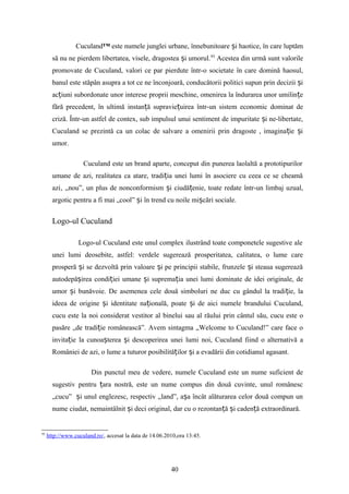 Cuculand™ este numele junglei urbane, înnebunitoare i haotice, în care luptămș
să nu ne pierdem libertatea, visele, dragostea i umorul.ș 93
Acestea din urmă sunt valorile
promovate de Cuculand, valori ce par pierdute într-o societate în care domină haosul,
banul este stăpân asupra a tot ce ne înconjoară, conducătorii politici supun prin decizii iș
ac iuni subordonate unor interese proprii meschine, omenirea la îndurarea unor umilin eț ț
fără precedent, în ultimă instan ă supravie uirea într-un sistem economic dominat deț ț
criză. Într-un astfel de contex, sub impulsul unui sentiment de impuritate i ne-libertate,ș
Cuculand se prezintă ca un colac de salvare a omenirii prin dragoste , imagina ie iț ș
umor.
Cuculand este un brand aparte, conceput din punerea laolaltă a prototipurilor
umane de azi, realitatea ca atare, tradi ia unei lumi în asociere cu ceea ce se cheamăț
azi‚ „nou”, un plus de nonconformism i ciudă enie, toate redate într-un limbaj uzual,ș ț
argotic pentru a fi mai „cool” i în trend cu noile mi cări sociale.ș ș
Logo-ul Cuculand
Logo-ul Cuculand este unul complex ilustrând toate componetele sugestive ale
unei lumi deosebite, astfel: verdele sugerează prosperitatea, calitatea, o lume care
prosperă i se dezvoltă prin valoare i pe principii stabile, frunzele i steaua sugereazăș ș ș
autodepă irea condi iei umane i suprema ia unei lumi dominate de idei originale, deș ț ș ț
umor i bunăvoie. De asemenea cele două simboluri ne duc cu gândul la tradi ie, laș ț
ideea de origine i identitate na ională, poate i de aici numele brandului Cuculand,ș ț ș
cucu este la noi considerat vestitor al binelui sau al răului prin cântul său, cucu este o
pasăre „de tradi ie românească”. Avem sintagma „Welcome to Cuculand!” care face oț
invita ie la cunoa terea i descoperirea unei lumi noi, Cuculand fiind o alternativă aț ș ș
României de azi, o lume a tuturor posibilită ilor i a evadării din cotidianul agasant.ț ș
Din punctul meu de vedere, numele Cuculand este un nume suficient de
sugestiv pentru ara nostră, este un nume compus din două cuvinte, unul românescț
„cucu” i unul englezesc, respectiv „land”, a a încât alăturarea celor două compun unș ș
nume ciudat, nemaintâlnit i deci original, dar cu o rezontan ă i caden ă extraordinară.ș ț ș ț
93
http://www.cuculand.ro/, accesat la data de 14.06.2010,ora 13:45.
40
 
