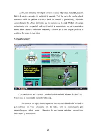 Astfel, sunt conturate stereotipuri sociale: cocalari, pi ipoance, maneli ti, rockeri,ț ș
băie i de cartier, petrecăre ii, studio ii i sportivii. To i fac parte din jungla urbană,ț ț ș ș ț
denumită astfel din pricina diferitelor tipuri de oameni i personalită i, diferitelorș ț
comportamente i ac iuni întreprinse de noi oamenii de la ora . Ora ul este junglaș ț ș ș
urbană unde totul este posibil, unde neobi nuitul i anormalitatea nu mai reprezintă unș ș
tabuu. Ideea creativă sublinează importan a valorilor i a unei alegeri pozitive înț ș
evaderea din lumea în care trăim.
Conceptul creativ
Conceptul creativ are ca pretext „Întrebarile din Cuculand” adresate de către Vlad
Craioveanu în plină stradă, oamenilor obi nui i.ș ț
De remarcat un aspect foarte important este asocierea brandului Cuculand cu
personalitatea lui Vlad Craioeanu, om de radio, care se caracterizează prin
nonconformism, talent, umor, libertatea în exprimarea opiniilor, expresivitate,
îndrăzneală i inovativitate.ș
42
 