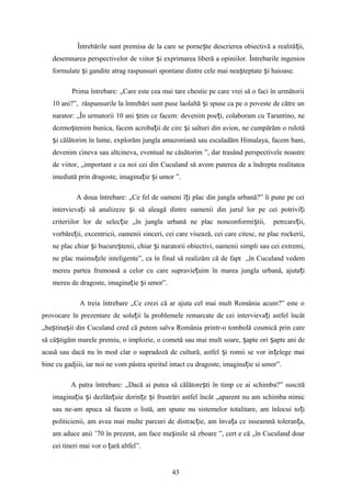 Întrebările sunt premisa de la care se porne te descrierea obiectivă a realită ii,ș ț
desemnarea perspectivelor de viitor i exprimarea liberă a opiniilor. Întrebarile ingeniosș
formulate i gandite atrag raspunsuri spontane dintre cele mai nea teptate i haioase.ș ș ș
Prima întrebare: „Care este cea mai tare chestie pe care vrei să o faci în următorii
10 ani?”, răspunsurile la întrebări sunt puse laolaltă i spuse ca pe o poveste de către unș
narator: „În urmatorii 10 ani tim ce facem: devenim poe i, colaboram cu Tarantino, neș ț
dezmo tenim bunica, facem acroba ii de circ i salturi din avion, ne cumpărăm o rulotăș ț ș
i călătorim în lume, explorăm jungla amazoniană sau escaladăm Himalaya, facem bani,ș
devenim cineva sau altcineva, eventual ne căsătorim ”, dar trasând perspectivele noastre
de viitor, „important e ca noi cei din Cuculand să avem puterea de a îndrepta realitatea
imediată prin dragoste, imagina ie i umor ”.ț ș
A doua întrebare: „Ce fel de oameni î i plac din jungla urbană?” îi pune pe ceiț
intervieva i să analizeze i să aleagă dintre oamenii din jurul lor pe cei potrivi iț ș ț
criteriilor lor de selec ie „în jungla urbană ne plac nonconformi tii, petrcare ii,ț ș ț
vorbăre ii, excentricii, oamenii sinceri, cei care visează, cei care citesc, ne plac rockerii,ț
ne plac chiar i bucure tenii, chiar i naratorii obiectivi, oamenii simpli sau cei extremi,ș ș ș
ne plac maimu ele inteligente”, ca în final să realizăm că de fapt „în Cuculand vedemț
mereu partea frumoasă a celor cu care supravie uim în marea jungla urbană, ajuta iț ț
mereu de dragoste, imagina ie i umor”.ț ș
A treia întrebare „Ce crezi că ar ajuta cel mai mult România acum?” este o
provocare în prezentare de solu ii la problemele remarcate de cei intervieva i astfel încâtț ț
„ba tina ii din Cuculand cred că putem salva România printr-o tombolă cosmică prin careș ș
să câ tigăm marele premiu, o implozie, o cometă sau mai mult soare, apte ori apte ani deș ș ș
acasă sau dacă nu în mod clar o supradoză de cultură, astfel i romii se vor in elege maiș ț
bine cu gadjiii, iar noi ne vom păstra spiritul intact cu dragoste, imagina ie si umor”.ț
A patra întrebare: „Dacă ai putea să călătore ti în timp ce ai schimba?” suscităș
imagina ia i dezlăn uie dorin e i frustrări astfel încât „aparent nu am schimba nimicț ș ț ț ș
sau ne-am apuca să facem o listă, am spune nu sistemelor totalitare, am înlocui to iț
politicienii, am avea mai multe parcuri de distrac ie, am înva a ce inseamnă toleran a,ț ț ț
am aduce anii ’70 în prezent, am face ma inile să zboare ”, cert e că „în Cuculand doarș
cei tineri mai vor o ară altfel”.ț
43
 