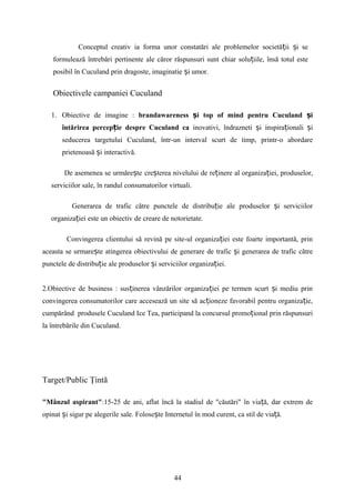 Conceptul creativ ia forma unor constatări ale problemelor societă ii i seț ș
formulează întrebări pertinente ale căror răspunsuri sunt chiar solu iile, însă totul esteț
posibil în Cuculand prin dragoste, imaginatie i umor.ș
Obiectivele campaniei Cuculand
1. Obiective de imagine : brandawareness i top of mind pentru Cuculand iș ș
întărirea percep ie despre Cuculand caț inovativi, îndrazneti i inspira ionali iș ț ș
seducerea targetului Cuculand, într-un interval scurt de timp, printr-o abordare
prietenoasă i interactivă.ș
De asemenea se urmăre teș cre tereaș nivelului de re inereț al organiza iei, produselor,ț
serviciilor sale, în randul consumatorilor virtuali.
Generarea de trafic către punctele de distribu ie ale produselor i serviciilorț ș
organiza iei este un obiectiv de creare de notorietate.ț
Convingerea clientului să revină pe site-ul organiza iei este foarte importantă, prinț
aceasta se urmare te atingerea obiectivului de generare de trafic i generarea de trafic cătreș ș
punctele de distribu ie ale produselor iț ș serviciilor organiza iei.ț
2.Obiective de business : sus inerea vânzărilor organiza iei pe termen scurt i mediu prinț ț ș
convingerea consumatorilor care accesează un site să ac ioneze favorabil pentru organiza ie,ț ț
cumpărând produsele Cuculand Ice Tea, participand la concursul promo ional prin răspunsuriț
la întrebările din Cuculand.
Target/Public Ţintă
"Mânzul aspirant":15-25 de ani, aflat încă la stadiul de "căutări" în via ă, dar extrem deț
opinat i sigur pe alegerile sale.ș Folose te Internetul în mod curent, ca stil de via ă.ș ț
44
 