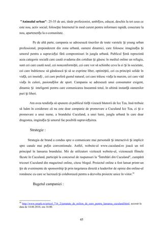 "Animalul urban": 25-35 de ani, tânăr profesionist, ambi ios, educat, deschis la tot ceea ceț
este nou, activ social; folose te Internetul în mod curent pentru informare rapidă, conectare laș
nou, apartenen a la o comunitate.ț
Pe de altă parte, campania se adresesază tinerilor de toate varstele i young urbanș
professional, preponderent din zona urbană, oameni dinamici, care folosesc imagina ia iț ș
umorul pentru a supravie ui fără compromisuri în jungla urbană. Publicul intă reprezintăț ț
acea categorie socială care caută evadarea din cotidian i găsesc în mediul online un refugiu,ș
sunt cei care caută noul, cei nonconformi ti, cei care vor să schimbe ceva la ei i în societate,ș ș
cei care îndrăznesc să gândească i să se exprime liber, optimi tii, cei cu principii solide înș ș
via ă, cei inseta i , cei care preferă gustul natural, cei care trăiesc via a la maxim, cei care vădț ț ț
via a în culori, pasiona ilor de sport. Campania se adresează unui consumator exigent,ț ț
dinamic iș inteligenti pentru care comunicarea înseamnă totul, în ultimă instan ă oamenilorț
puri i liberi.ș
Am avea tendin a să spunem că publicul tin ă vizează băutorii de Ice Tea, însă trebuieț ț
să luăm în cosiderare că nu este doar campanie de promovare a Cuculand Ice Tea, ci i oș
promovare a unui nume, a brandului Cuculand, a unei lumi, jungla urbană în care doar
dragostea, imgina ia i umorul fac posibilă supravie uirea.ț ș ț
Strategie :
Strategia de brand a condus spre o comunicare mai personală i interactivă i implicitș ș
spre canale mai pu in conventionale. Astfel, website-ul www.cuculand.ro joacă un rolț
principal în lansarea brandului. Mii de utilizatori vizitează website-ul, vizionează filmele
făcute în Cuculand, participă la concursul de raspunsuri la "Întrebări din Cuculand", cumpără
tricouri Cuculand din magazinul online, citesc blogul. Proiectul online a fost lansat printr-un
ir de evenimente de sponsorship i prin targetarea directă a leaderilor de opinie din online-ulș ș
românesc cu care se lucrează i colaborează pentru a dezvolta proiecte unice în viitor.ș 95
Bugetul campaniei :
95
http://www.smark.ro/articol_716_2/jumatate_de_milion_de_euro_pentru_lansarea_cuculand.html, accesat la
data de 14.06.2010, ora 16:00.
45
 