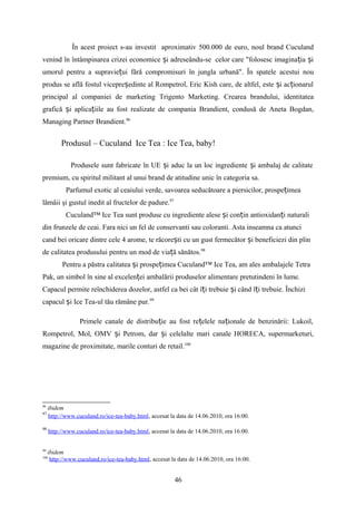 În acest proiect s-au investit aproximativ 500.000 de euro, noul brand Cuculand
venind în întâmpinarea crizei economice i adreseându-se celor care "folosesc imagina ia iș ț ș
umorul pentru a supravie ui fără compromisuri în jungla urbană". În spatele acestui nouț
produs se află fostul vicepre edinte al Rompetrol, Eric Kish care, de altfel, este i ac ionarulș ș ț
principal al companiei de marketing Trigento Marketing. Crearea brandului, identitatea
grafică i aplica iile au fost realizate de compania Brandient, condusă de Aneta Bogdan,ș ț
Managing Partner Brandient.96
Produsul – Cuculand Ice Tea : Ice Tea, baby!
Produsele sunt fabricate în UE i aduc la un loc ingrediente i ambalaj de calitateș ș
premium, cu spiritul militant al unui brand de atitudine unic în categoria sa.
Parfumul exotic al ceaiului verde, savoarea seducătoare a piersicilor, prospe imeaț
lămâii şi gustul inedit al fructelor de padure.97
Cuculand™ Ice Tea sunt produse cu ingrediente alese i con in antioxidan i naturaliș ț ț
din frunzele de ceai. Fara nici un fel de conservanti sau coloranti. Asta inseamna ca atunci
cand bei oricare dintre cele 4 arome, te răcore ti cu un gust fermecător i beneficiezi din plinș ș
de calitatea produsului pentru un mod de via ă sănătos.ț 98
Pentru a păstra calitatea i prospe imea Cuculand™ Ice Tea, am ales ambalajele Tetraș ț
Pak, un simbol în sine al excelen ei ambalării produselor alimentare pretutindeni în lume.ț
Capacul permite reînchiderea dozelor, astfel ca bei cât î i trebuie i când î i trebuie. Închiziț ș ț
capacul i Ice Tea-ul tău rămâne pur.ș 99
Primele canale de distribu ie au fost re elele na ionale de benzinării: Lukoil,ț ț ț
Rompetrol, Mol, OMV i Petrom, dar i celelalte mari canale HORECA, supermarketuri,ș ș
magazine de proximitate, marile conturi de retail.100
96
ibidem
97
http://www.cuculand.ro/ice-tea-baby.html, accesat la data de 14.06.2010, ora 16:00.
98
http://www.cuculand.ro/ice-tea-baby.html, accesat la data de 14.06.2010, ora 16:00.
99
ibidem
100
http://www.cuculand.ro/ice-tea-baby.html, accesat la data de 14.06.2010, ora 16:00.
46
 