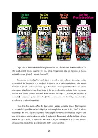 După cum se poate observa din imaginea de mai sus, fiecare cutie de Cuculand Ice Tea
este unică, având desene sugestive i bine alese reprezentând câte un personaj i facândș ș
antiteză între real i ideal, concret i dezirabil.ș ș
Prima cutie con ine Ice Tea Verde (ceai cu aromă de măr verde) are desenat pe cutie oț
sirenă citind, iar în spatele ei o mul ime de oameni pe o plajă distrându-se. Prin aceastăț
ilustra ie de pe cutie se face aluzie la lispsa de cultură, sirena apar inâd irealului, ea este unț ț
mit, precum i cultura în ziua de azi tinde să fie un mit. Regăsim antiteza dintre persoaneleș
culivate prin lectură, aceasta din urmă fiind un mod de via ă i evadare din realitate, înț ș
contradic ie cu cei care preferă distrac ia i văd în petreceri un stil de via ă, o necesitate i oț ț ș ț ș
modalitate de evadare din cotidian.
Cea de-a doua cutie con ine Ice Tea Lemon (ceai cu aromă de lămâie) i are desenatț ș
pe cutie doi îndrăgosti i stând îmbră i a i pe un covor plutitor pe care scrie „Love” i privindț ț ș ț ș
aglomera ia din ora . Desenul sugerează faptul că prin iubire te descătu ezi de lan urile uneiț ș ș ț
lumi imperfecte, a unui ora mereu agitat i aglomerat. Iubirea este idealul, iubirea este maiș ș
presus de tot i toate, ea reprezintă salvarea i re eta supravie uirii. Aici este prezentăș ș ț ț
antiteza dintre materialitate i spiritualitate, dintre sacru i profan.ș ș
47
 