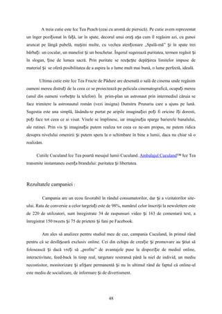A treia cutie este Ice Tea Peach (ceai cu aromă de piersică). Pe cutie avem reprezentat
un înger pozi ionat în fa ă, iar în spate, decorul unui ora a a cum îl regăsim azi, cu gunoiț ț ș ș
aruncat pe lângă pubelă, ma ini multe, cu vechea aten ionare „Spală-mă” i în spate treiș ț ș
bărba i: un cocalar, un manelist i un boschetar. Îngerul sugerează puritatea, termen regăsit iț ș ș
în slogan, ine de lumea sacră. Prin puritate se reu e te depă irea limitelor impuse deț ș ș ș
material i se oferă posibilitatea de a aspira la o lume mult mai bună, o lume perfectă, ideală.ș
Ultima cutie este Ice Tea Fructe de Pădure are desenată o sală de cinema unde regăsim
oameni mereu distra i de la ceea ce se proiectează pe pelicula cinematografică, ocupa i mereuț ț
(unul din oameni vorbe te la telefon). În prim-plan un astronaut prin intermediul căruia seș
face trimitere la astronautul român (vezi insigna) Dumitru Prunariu care a ajuns pe lună.
Sugestia este una simplă, lăsându-te purtat pe aripile imagina iei po i fi oricine î i doresti,ț ț ț
po i face tot ceea ce ai visat. Visele se împlinesc, iar imagina ia sparge barierele banalului,ț ț
ale rutinei. Prin vis i imagina ie putem realiza tot ceea ce ne-am propus, ne putem ridicaș ț
desupra nivelului omenirii i putem spera la o schimbare în bine a lumii, daca nu chiar să oș
realizăm.
Cutiile Cuculand Ice Tea poartă mesajul lumii Cuculand. Ambalajul Cuculand™ Ice Tea
transmite instantaneu esen a brandului: puritatea i libertatea.ț ș
Rezultatele campaniei :
Campania are un ecou favorabil în rândul consumatorilor, dar i a vizitatorilor site-ș
ului. Rata de conversie a celor targeta i este de 98%, numărul celor înscri i la newslettere esteț ș
de 220 de utilizatori, sunt înregistrate 34 de raspunsuri video i 163 de comentarii text, aș
înregistrat 150 tweets i 75 de prieteni i fani pe Facebook.ș ș
Am ales să analizez pentru studiul meu de caz, campania Cuculand, în primul rând
pentru că se desfă oară exclusiv online. Cei din echipa de crea ie i promovare au tiut săș ț ș ș
folosească i dacă vre i să „profite” de avantajele puse la dispozi ie de mediul online,ș ț ț
interactivitate, feed-back în timp real, targetare restransă până la niel de individ, un mediu
necostisitor, monitorizare i afi are permanentă i nu în ultimul rând de faptul că online-ulș ș ș
este mediu de socializare, de informare i de divertisment.ș
48
 
