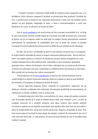 Consider Cuculand o alternativa îndrăznea ă i reu ită la toate campaniile care s-auț ș ș
desfă urat online deoarece campania Cuculand nu promovează doar produsul Cuculand Iceș
Tea, ci promovează un brand i mai important promovează o lume care î i men ine mereuș ș ț
spiritul viu prin dragoste, imagina ie i umor, o lume a nonconformi tilor, a celor careț ș ș
îndrăznesc să viseze, să iubească, să fie puri i liberi.ș
Site-ul www.cuculand.ro este unul extrem de bine conceput concentrând în el un blog
în care sunt postate ultimele noută i legate de Cuculand, activită i de promovare, concursuriț ț
i premii, are i un magazin online de unde po i să cumperi tricouri personalizate urmărindș ș ț
instruc iunile de achizi ionare i modalită ile prin care se poate lua contact cu brandulț ț ș ț
Cuculand (Twitter,Facebook,Newslettere,Feed-uri RSS) i cum utilizăm aceste tehnologii.ș
De fapt, site-ul este o combina ie de patru în unu mijloace de promovare a conceptului,ț
în scopul întăririi identităţii de marcă şi atragerii interesului publicului ţintă. Site-ul oferă un
motiv convingător pentru ca vizitatorii să rămână pe site prin oferirea în paginile lor a unui
conţinut îndreptat direct către publicul ţintă. Adresându-se unor untilizatori aparţinând
generaţiei tinere, iubitore de distracţie, site-ul ofera o abordare fun, cu accent pe divertisment
şi oferirea de informaţii relevante, menţinându-se echilibrul dintre divertisment şi informaţie,
fără a pierde nici un moment din vedere consumatorul.
Putem aprecia site-ul www.cuculand.ro ca fiind un site web promoţional creat în
scopul atragerii şi reţinerii interesului audienţei printr-un conţinut ce oferă în mod deliberat
divertisment, şi şi propune să întărească numele de marcă.ȋ
Site-ul reprezintă imaginea firmei, contactul cu consumatorii, magazinul său de
desfacere, oferind o combinaţie între informaţii, divertisment, posibilităţi de tranzacţionare, de
comunicare cu clienţii, feedback, toate în acelaşi timp.
Cuculand atrage prin stilul liber, nonconformist i sincer, atrage prin paleta cromaticaș
care învesele te spiritul i îl ajută să rămână mereu tânăr, prin limbajul „cool”, cuvinte iș ș ș
sintagme cunoscute de o anumită categorie, prin ideea creativă, prin numele obi nuitș
Cuculand ce aparent nu are legatură cu produsul, prin paralela între două lumi pe care subtil o
aduce în aten ia publicului, dar i prin valorile promovate: dragoste, imagina ie i umor. Prinț ș ț ș
toate aceste aspecte Cuculand nu doar atrage, dar apropie vizitatorii i consumatorii, pe care îiș
vede mai mult decat atât , îi vede prieteni, de accea i tonul familial pe care îl resim im cândș ț
vizităm Cuculand.
49
 