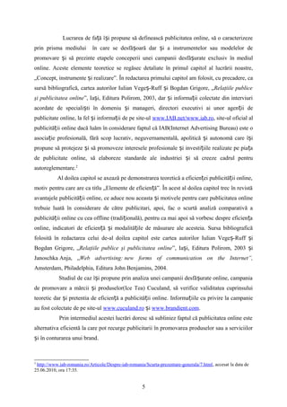 Lucrarea de fa ă î i propune să definească publicitatea online, să o caracterizezeț ș
prin prisma mediului în care se desfă oară dar i a instrumentelor sau modelelor deș ș
promovare i să prezinte etapele conceperii unei campanii desfă urate exclusiv în mediulș ș
online. Aceste elemente teoretice se regăsec detaliate în primul capitol al lucrării noastre,
„Concept, instrumente i realizare”. În redactarea primului capitol am folosit, cu precadere, caș
sursă bibliografică, cartea autorilor Iulian Vege -Ruff i Bogdan Grigore, „ș ș Relaţiile publice
şi publicitatea online”, Ia i, Editura Polirom, 2003, dar i informa ii colectate din interviuriș ș ț
acordate de speciali ti în domeniu i manageri, directori executivi ai unor agen ii deș ș ț
publicitate online, la fel i informa ii de pe site-ulș ț www.IAB.net/www.iab.ro, site-ul oficial al
publicită ii online dacă luăm în considerare faptul că IAB(Internet Advertising Bureau) este oț
asocia ie profesională, fără scop lucrativ, neguvernamentală, apolitică i autonomă care î iț ș ș
propune să protejeze i să promoveze interesele profesionale i investi iile realizate pe pia aș ș ț ț
de publicitate online, să elaboreze standarde ale industriei i să creeze cadrul pentruș
autoreglementare.2
Al doilea capitol se axează pe demonstrarea teoretică a eficien ei publicită ii online,ț ț
motiv pentru care are ca titlu „Elemente de eficien ă”. În acest al doilea capitol trec în revistăț
avantajele publicită ii online, ce aduce nou aceasta i motivele pentru care publicitatea onlineț ș
trebuie luată în considerare de către publicitari, apoi, fac o scurtă analiză comparativă a
publicită ii online cu cea offline (tradi ională), pentru ca mai apoi să vorbesc despre eficien aț ț ț
online, indicatori de eficien ă i modalită ile de măsurare ale acesteia. Sursa bibliograficăț ș ț
folosită în redactarea celui de-al doilea capitol este cartea autorilor Iulian Vege -Ruff iș ș
Bogdan Grigore, „Relaţiile publice şi publicitatea online”, Ia i, Editura Polirom, 2003 iș ș
Janoschka Anja, „Web advertising: new forms of communication on the Internet”,
Amsterdam, Philadelphia, Editura John Benjamins, 2004.
Studiul de caz î i propune prin analiza unei campanii desfă urate online, campaniaș ș
de promovare a mărcii i produselor(Ice Tea) Cuculand, să verifice validitatea cuprinsuluiș
teoretic dar i pretentia de eficien ă a publicită ii online.ș ț ț Informa iile cu privire la campanieț
au fost colectate de pe site-ul www.cuculand.ro iș www.brandient.com.
Prin intermediul acestei lucrări doresc să subliniez faptul că publicitatea online este
alternativa eficientă la care pot recurge publicitarii în promovarea produselor sau a serviciilor
i în conturarea unui brand.ș
2
http://www.iab-romania.ro/Articole/Despre-iab-romania/Scurta-prezentare-generala/7.html, accesat la data de
25.06.2010, ora 17:35.
5
 