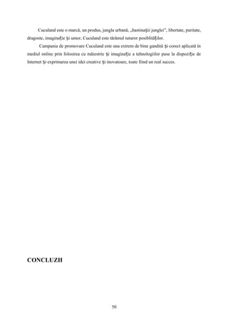 Cuculand este o marcă, un produs, jungla urbană, „bastina ii junglei”, libertate, puritate,ș
dragoste, imagina ie i umor, Cuculand este tărâmul tuturor posiblită ilor.ț ș ț
Campania de promovare Cuculand este una extrem de bine gandită i corect aplicată înș
mediul online prin folosirea cu măiestrie i imagina ie a tehnologiilor puse la dispozi ie deș ț ț
Internet i exprimarea unei idei creative i inovatoare, toate fiind un real succes.ș ș
CONCLUZII
50
 