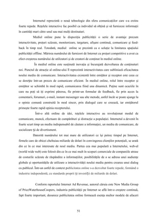Internetul reprezintă o nouă tehnologie din sfera comunicaţiilor care s-a extins
foarte repede. Reţelele interactive fac posibil ca individul să obţină şi să furnizeze informaţii
în cantităţi mari către unul sau mai mulţi destinatari.
Mediul online pune la dispoziţia publicităţii o serie de avantaje precum
interactivitate, preţuri scăzute, monitorizare, targetare, afişare continuă, comunicare şi feed-
back n timp real. Totodată, mediul online se prezintă ca o soluţie la limitarea spaţiuluiȋ
publicităţii offline. Mărirea numărului de furnizori de Internet cu preţuri competitive a avut ca
efect creşterea numărului de utilizatori şi de creatori de conţinut în mediul online.
În mediul online este susţinută inovaţia şi ncurajată dezvoltarea de conţinuturiȋ
noi. Punctul de atracţie al online-ului l reprezintă interactivitatea care subliniază eficacitateaȋ
noului mediu de comunicare. Interactivitatea existentă între emiţător şi receptor este ceea ce
se dore te într-un proces de comunicare eficient.ș În mediul online, rolul între receptor şi
emiţător se schimbă în mod rapid, comunicarea fiind una dinamică. Puţine sunt ocaziile în
care nu poţi să iţi exprimi părerea, fie printr-un formular de feedback, fie prin acces la
comentarii, forumuri, e-mail, instant messenger sau alte metode, astfel încât se poate ajunge la
o opinie comună construită în mod sincer, prin dialogul care se creează, iar emiţătorul
primeşte foarte rapid opinia receptorului.
Într-o altă ordine de idei, reţelele interactive au revoluţionat modul de
comunicare, muncă, efectuare de cumpărături şi distracţie a populaţiei. Internetul a devenit nȋ
foarte scurt timp un mediu indispensabil de căutare a informaţiei, un mediu de comunicare, de
socializare i de divertisment.ș
Datorită numărului tot mai mare de utilizatori ce îşi petrec timpul pe Internet,
firmele care de obicei cheltuiau miliarde de dolari în convingerea clienţilor potenţiali, se arată
din ce în ce mai interesate de noul mediu. Partea cea mai populară a Internetului, web-ul
(world wide web) este folosit din ce în ce mai mult în scopuri comerciale de companiile atrase
de costurile scăzute de răspândire a informaţiilor, posibilităţile de a se adresa unei audienţe
globale şi oportunităţile de utilizare a interactivităţii noului mediu pentru crearea unui dialog
cu publicul. Într-un astfel de context publicitatea online s-a dezvoltat foarte repede, formând o
industrie independentă, cu standarde proprii i investi ii de miliarde de dolari.ș ț
Conform raportului Internet Ad Revenue, autorul căruia este New Media Group
of PriceWaterhouseCoopers, industria publicităţii pe Internet se află într-o creştere continuă,
fapt foarte important, deoarece publicitatea online formează esenţa multor modele de afaceri
51
 