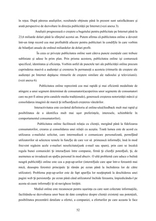 în reţea. După părerea analiştilor, rezultatele obţinute până în prezent sunt satisfăcătoare şi
arată perspective de dezvoltare în direcţia publicităţii pe Internet.(vezi anexa 3).
Analiştii prognozează o creştere a bugetului pentru publicitate pe Internet până la
23,6 miliarde dolari până la sfârşitul acestui an. Putem afirma că publicitatea online a devenit
într-un timp record cea mai profitabilă afacere pentru publicitari în condi ile în care vorbimț
de bilan uri anuale de ordinul miliardelor de dolari profit.ț
În ceea ce priveşte publicitatea online sunt câteva puncte esenţiale care trebuie
subliniate şi aduse n prim plan. Prin prisma acestora, publicitatea online işi contureazăȋ
specificul, identitatea şi eficienţa. Vorbim astfel de punctele tari ale publicităţii online precum
cuprinderea masivă a audienţei şi cresterea n permaneţă a acesteia (ritmurile de creştere aleȋ
audienţei pe Internet depăşesc ritmurile de creştere similare ale radioului şi televiziunii).
(vezi anexa 6).
Publicitatea online reprezintă cea mai rapidă şi mai eficientă modalitate de
atingere a unui segment determinat de consumatori(acoperirea unor segmente de consumatori
care nu pot fi atinse prin canalele media tradiţionale), generează creşterea notorietăţii mărcii şi
consolidarea imaginii de marcă i influen ează creşterea vânzărilor.ș ț
Interactivitatea este cuvântul definitoriu al online-ului(feedback mult mai rapid şi
posibilitatea de a identifica mult mai uşor preferinţele, interesele, schimbările în
comportamentul consumatorilor).
Publicitatea online facilitează relaţia cu clienţii, mergând până la fidelizarea
consumatorilor, crearea şi consolidarea unei relaţii cu aceştia. Toată lumea este de acord cu
utilizarea e-mailului solicitat, care intermediază o comunicare personalizată, permi ândț
utilizatorilor să selecteze temele în func ie de care vor să primească informa ii, însă în modț ț
frecvent regăsim acele e-mailuri nesolicitate(junk e-mail sau spam), prin care se încalcă
regula bunei comunicări i interac iuni între companie, firmă i clien ii poten iali, i, deș ț ș ț ț ș
asemenea se invadează un spa iu personal în mod abuziv. O altă problemă care aduce o bulinăț
neagră publicită ii online este cea a pop-up-urilor (intersti iale care apar într-o fereastră maiț ț
mică, deasupra ferestrei principale i rămân pe ecran până la închiderea lor de cătreș
utilizator). Problema pop-up-urilor este de fapt apari ia lor nea teptată la deschiderea uneiț ș
pagini web i persisten a pe ecran până când utilizatorul închide fereastra, împiedicându-l peș ț
acesta să caute informa ii i să navigheze lini tit.ț ș ș
Mediul online este recunoscut pentru uşurinţa cu care sunt colectate informaţiile,
facilitându-se dezvoltarea unor baze de date complexe despre clienţii existenţi sau potenţiali,
posibilitatea prezentării detaliate a ofertei, a companiei, a eforturilor pe care aceasta le face
52
 