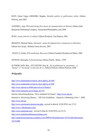 RUFF, Iulian Vegeş. GRIGORE, Bogdan. Relaţiile publice şi publicitatea online, Editura
Polirom, anul 2003
JANOSKA, Anja. Web advertising-New forms of communication on Internet, Editura John
Benjamins Publishing Company, Amsterdam/Philadelphia, anul 2004
RUSU, Lucia, Internet si calitate, Editura Risoprint, Cluj-Napoca, 2001
BOGDAN, Marisan Dania, Internetul - punte de legătură între comunicare şi informare,
Editura Irco Script , Drobeta-Turnu Severin, 2007
NEAULT, Emilia, Web marketing, Bucureşti, Editura Fundaţiei România de Mâine, 2006
EPURAN, Gheorghe, Cybermarketing, Editura Plumb, Bacău , 1999
SUTHERLAND, Max, SYLVESTER Alice K , De la publicitate la consumator : ce
"merge", ce "nu merge" şi mai ales de ce , Editura Polirom, Editura Polirom, 2008
Webgrafie:
http://www.markmedia.ro/article_show.php?g_id=660
http://www.markmedia.ro/article_show.php?g_id=660
http://www.adzone.ro:8888/adrevolver/ui?findex3
http://www.openzone.us/ro/?page_id=197
Internet Advertising Bureau, “New standards for banner”, http://www.iab.net
Interactive Advertising Bureau , “AD Unit Guidelines : Interactive Marketing Units “, 2002,
http://www.iab.net
http://www.newtonad.ro/promovare.php , accesat la data de 16.04.2010, ora 13:15.
http://www.videobanners.com/
http://www.stickyads.com/ , accesat la data de 16.04.2010, ora 14:14.
http://www.leaderboardbannerexchange.com/
http://studentsonmarketing.wordpress.com/2009/01/05/publicitatea-%C2%AB-indrazneata-
%C2%BB/
54
 