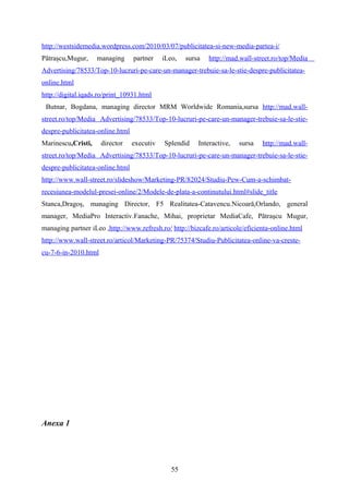 http://westsidemedia.wordpress.com/2010/03/07/publicitatea-si-new-media-partea-i/
Pătraşcu,Mugur, managing partner iLeo, sursa http://mad.wall-street.ro/top/Media
Advertising/78533/Top-10-lucruri-pe-care-un-manager-trebuie-sa-le-stie-despre-publicitatea-
online.html
http://digital.iqads.ro/print_10931.html
Butnar, Bogdana, managing director MRM Worldwide Romania,sursa http://mad.wall-
street.ro/top/Media Advertising/78533/Top-10-lucruri-pe-care-un-manager-trebuie-sa-le-stie-
despre-publicitatea-online.html
Marinescu,Cristi, director executiv Splendid Interactive, sursa http://mad.wall-
street.ro/top/Media Advertising/78533/Top-10-lucruri-pe-care-un-manager-trebuie-sa-le-stie-
despre-publicitatea-online.html
http://www.wall-street.ro/slideshow/Marketing-PR/82024/Studiu-Pew-Cum-a-schimbat-
recesiunea-modelul-presei-online/2/Modele-de-plata-a-continutului.html#slide_title
Stanca,Dragoş, managing Director, F5 Realitatea-Catavencu.Nicoară,Orlando, general
manager, MediaPro Interactiv.Fanache, Mihai, proprietar MediaCafe, Pătraşcu Mugur,
managing partner iLeo ,http://www.refresh.ro/ http://bizcafe.ro/articole/eficienta-online.html
http://www.wall-street.ro/articol/Marketing-PR/75374/Studiu-Publicitatea-online-va-creste-
cu-7-6-in-2010.html
Anexa 1
55
 