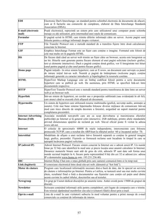 EDI Electronic DatA Interchange- un standard pentru schimbul electronic de documente de afaceri,
cum ar fi facturile sau comenzile de cumpărare, elaborat de Data Interchange Standards
Association (DISA).
E-mail (electronic
mail)
Poştă electronică, reprezintă un sistem prin care utilizatorul unui computer poate schimba
mesaje cu alţi utilizatori, prin intermediul unei reţele de comunicare.
Formular O pagină scrisă în HTML care trimite diferite informaţii către un server. Aceste pagini sunt
folosite pentru a strânge informaţii despre vizitatori.
FTP File Transfer Protocol este o metodă standard de a transfera fişiere între două calculatoare
conectate la Internet.
GIF Graphics Interchange Format este un fişier care conţine o imagine. Formatul este folosit de
cele mai multe ori în paginile HTML.
Hit De fiecare dată când un server web trimite un fişier către un browser, acesta este înregistrat ca
un hit. Hiturile sunt generate pentru fiecare element al unei pagini solicitate (inclusiv grafice,
text şi elemente interactive). Dacă o pagină conţine două grafice, vor fi înregistrate trei hituri
(unul pentru pagină şi câte unul pentru fiecare grafic).
Home page Pagină iniţială - în orice sistem hypertext, cum ar fi www, un document care serveşte ca punct
de intrare iniţial într-un web. Numită şi pagină de întâmpinare (welcome page), conţine
informaţii generale cu caracter introductiv şi hiperlegături la resursele corelate.
HTML HyperText Markup Language este un limbaj codificat folosit pentru a scrie documente
hypertext care se publică pe web. De asemenea, prin HTML se specifică link-uri între
documentele respective.
HTTP HyperText Transfer Protocol este o metodă standard pentru transferarea de date între un server
web şi un browser web.
Hyperlink Într-un sistem de hypertext, un cuvânt sau o propoziţie subliniată (sau evidenţiată în alt fel),
care atunci când se execută click afişează alt document.
Hypermedia Un sistem de hypertext care utilizează resurse multimedia (grafică, secvenţe audio, animaţie şi
sunete). Cele mai bune sisteme hipermedia folosesc diverse mijloace de comunicare într-un
mod care trece dincolo de simpla decorare a ferestrei, asigurând un suport material pentru
completarea prezentării.
Internet Advertising
Bureau (IAB)
Asociaţia mondială non-profit care are ca scop dezvoltarea şi maximizarea efectelor
publicităţii pe Internet şi în general celei interactive. IAB stabileşte, printre altele standardele
privind dimensiunea spaţiilor de reclamă pe web. Site-ul oficial poate fi vizitat la adresa
www.iab.net.
Internet O colecţie de aproximativ 60000 de reţele independente, interconectate care folosesc
protocoale TCP/IP, care a rezultat din ARPAnet la sfârşitul anilor ‘60 şi începutul anilor ‘70.
Interstitial Modalitate de afişare a unei reclame într-o fereastră separată ce conţine în general imagini
largi, grafice, prezentări. Fişierele ce formează reclama sunt încadrate în timpul în care se
aşteaptă încărcarea paginii solicitate.
IP (adresă IP) Adresă Internet Protocol. Fiecare sistem conectat la Internet are o adresă unică IP. Un număr
binar pe 32 biţi care identifică în mod unic şi precis locaţia unui anumit calculator în Internet.
Deoarece numerele binare sunt atât de greu de citit, adresele IP sunt date sub forma unui
număr zecimal împărţit în 4, fiecare parte reprezentând 8 biţi din cei 32 ai adresei.(ex: adresa
IP a domeniului www.home.ro este: 193.231.236.40)
IRC Internet Relay Chat este o reţea globală prin care oamenii comunică între ei în timp real.
Link (legătură) O conexiune electronică între două site-uri web. (denumit şi “hot link”).
Motor de căutare Program care localizează informaţiile necesare dint-o bază de date, dar în special un serviciu
de căutare o informaţiilor pe Internet. Pentru a-l utiliza, se tastează unul sau mai multe cuvinte
cheie, rezultatul fiind o listă a documentelor sau fişierelor care conţin cel puţin unul dintre
aceste cuvinte în cadrul titlului, descrierilor sau al textului.
Newsgroup Un grup pe Usenet dedicat discuţiilor pe anumite teme. Astăzi există peste 15000 de grupuri de
discuţii.
Newsletter Scrisoare conţinând informaţii utile pentru cumpărători, ştiri legate de compania care o trimite.
Este trimisă săptămânal membrilor site-ului (vizitatorii fideli) direct prin e-mail.
Opt-in e-mail Lista de e-mail la care vizitatorii subscriu în mod voluntar pentru a primi mesaje de e-mail
comerciale cu conţinut de informaţie de interes.
57
 
