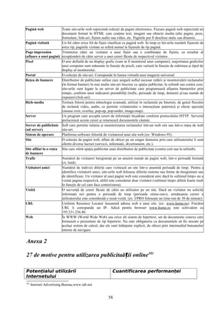 Pagină web Toate site-urile web reprezintă colecţii de pagini electronice. Fiecare pagină web reprezintă un
document format în HTML care conţine text, imagini sau obiecte media (alte pagini, poze,
formulare, link-uri, fişiere audio sau video, etc. Paginile pot fi deschise static sau dinamic.
Pagină vizitată Un hit către orice fel de fişier clasificat ca pagină web. În timp ce hit-urile numără fişierele de
orice tip, paginile vizitate se referă numai la fişierele de tip pagină.
Page impression
(afişare a unei pagini)
Trimiterea către un vizitator a unui fişier sau o combinaţie de fişiere, ca rezultat al
recepţionării de către server a unei cereri făcute de respectivul vizitator.
Pixel O arie definită de un display grafic (cum ar fi monitorul unui computer), majoritatea graficilor
unui computer sunt măsurate în funcţie de pixeli, care variază în funcţie de mărimea şi tipul de
display al monitorului.
Portal O colecţie de site-uri. Corespunde în lumea virtuală unui magazin universal.
Reţea de bannere Distribuitor de publicitate online care asigură softul necesar rulării şi monitorizării reclamelor
(în format banner) în mai multe site-uri înscrise cu spaţiu publicitar, la schimb sau contra cost;
site-urile sunt legate la un server de publicitate care programează afişarea bannerelor prin
rotaţie, conform unor indicatori prestabiliţi (trafic, perioade de timp, domenii şi/sau număr de
expuneri/click-uri).
Rich-media Termen folosit pentru tehnologia avansată, utilizat în reclamele pe Internet, de genul fluxului
de reclamă video, audio, ce permite vizitatorului o interacţiune puternică şi efecte speciale
(mouse over, overlay, pop-up, pop-under, image-map).
Server Un program care acceptă cereri de informaţii încadrate conform protocolului HTTP. Serverul
prelucrează aceste cereri şi returnează documentele căutate.
Server de publicitate
(ad server)
Soft care permite rularea şi monitorizarea reclamelor într-un web site sau într-o reţea de web
site-uri.
Sistem de operare Platforma software folosită de vizitatorul unui site web (ex: Windows 95).
Site O colecţie de pagini web, aflate de obicei pe un singur domeniu prin care utilizatorului îi sunt
oferite diverse lucruri (servicii, informaţii, divertisment, etc.).
Site afiliat la o reţea
de bannere
Site care oferă spaţiu publicitar unui distribuitor de publicitate (contra cost sau la schimb).
Trafic Numărul de vizitatori înregistraţi pe un anumit număr de pagini web, într-o perioadă limitată
(zi, lună).
Vizitatori unici Numărul de indivizi diferiţi care vizitează un site într-o anumită perioadă de timp. Pentru a
identifica vizitatorii unici, site-urile web folosesc diferite sisteme sau forme de înregistrare sau
de identificare. Un vizitator al unei pagini web este considerat unic dacă în «ultimul timp» nu a
vizitat pagina respectivă, altfel este considerat doar vizitator («ultimul timp» diferă foarte mult
în funcţie de cel care face contorizarea).
Vizită O secvenţă de cereri făcute de către un utilizator pe un site. Dacă un vizitator nu solicită
informaţii noi pentru o perioadă de timp (perioada «time-out»), următoarea cerere a
utilizatorului este considerată o nouă vizită. (ex: I/PRO foloseşte un time-out de 30 de minute).
URL Uniform Resource Locator înseamnă adresa web a unui site. (ex: www.home.ro). Fiecărui
URL îi corespunde un IP. Adică pentru browser www.home.ro este echivalent cu
193.231.236.40.
Web În WWW (World Wide Web) sau orice alt sistem de hipertext, set de documente conexe care
formează o prezentare de tip hipertext. Nu este obligatoriu ca documentele să fie stocate pe
acelaşi sistem de calcul, dar ele sunt înlănţuite explicit, de obicei prin intermediul butoanelor
interne de navigare.
Anexa 2
27 de motive pentru utilizarea publicitaă ii onlineț 101
Potențialul utilizării
Internetului
Cuantificarea performanței
101
Internet Advertising Bureau,www.iab.net
58
 