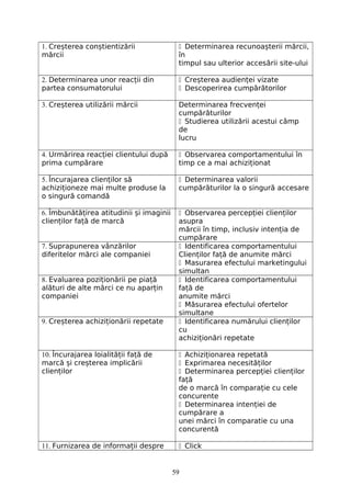 1. Creșterea conștientizării
mărcii
 Determinarea recunoașterii mărcii,
în
timpul sau ulterior accesării site-ului
2. Determinarea unor reacții din
partea consumatorului
 Creșterea audienței vizate
 Descoperirea cumpărătorilor
3. Creșterea utilizării mărcii Determinarea frecvenței
cumpărăturilor
 Studierea utilizării acestui câmp
de
lucru
4. Urmărirea reacției clientului după
prima cumpărare
 Observarea comportamentului în
timp ce a mai achiziționat
5. Încurajarea clienților să
achiziționeze mai multe produse la
o singură comandă
 Determinarea valorii
cumpărăturilor la o singură accesare
6. Îmbunătățirea atitudinii și imaginii
clienților față de marcă
 Observarea percepției clienților
asupra
mărcii în timp, inclusiv intenția de
cumpărare
7. Suprapunerea vânzărilor
diferitelor mărci ale companiei
 Identificarea comportamentului
Clienților față de anumite mărci
 Masurarea efectului marketingului
simultan
8. Evaluarea poziționării pe piață
alături de alte mărci ce nu aparțin
companiei
 Identificarea comportamentului
față de
anumite mărci
 Măsurarea efectului ofertelor
simultane
9. Creșterea achiziționării repetate  Identificarea numărului clienților
cu
achiziționări repetate
10. Încurajarea loialității față de
marcă și creșterea implicării
clienților
 Achiziționarea repetată
 Exprimarea necesităților
 Determinarea percepției clienților
față
de o marcă în comparație cu cele
concurente
 Determinarea intenției de
cumpărare a
unei mărci în comparatie cu una
concurentă
11. Furnizarea de informații despre  Click
59
 