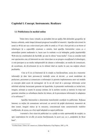 Capitolul I. Concept. Instrumente. Realizare
1.1 Publicitatea în mediul online
Trăim într-o lume virtuală, ne perindăm într-un spa iu fără delimitări geografice iț ș
bariere culturale, unde timpul dictează progresul incredibil al omenirii. Apari ia televiziunii înț
urmă cu 40 de ani sau a televiziunii prin cablu în urmă cu 15 ani a fost privită ca un boom al
tehnologiei i a capacită ii creatoare a omului, însă apari ia Internetului venea ca oș ț ț
amenin are pentru audientele tv, lucru care în realitate s-a i întâmplat, gra ie popularită iiț ș ț ț
Web-ului i a multitudinii de facilită i pe care le oferea “noua media”.ș ț Ceea ce consider mult
mai spectaculos este că Internetul nu este văzut doar ca un progres excep ional al tehnologiei,ț
ci este perceput ca un mediu indispensabil de căutare a informa iei, un mediu de comunicare,ț
de socializare, de divertisment i nu în ultimul rând un mediu în care iau na tere afaceriș ș
profitabile.
Cine ar fi zis că Internetul de la simpla sa func ionalitate, aceea de a transmiteț
informa ii i date între persoaneț ș i institu ii urma să devină: „o nouă modalitate deș ț
prelucrare, prezentare şi comunicare a informaţiei ce permite implementarea unor noi modele
şi concepte până acum de neimaginat: de la un alt mod de a parcurge informaţia scrisă
utilizînd referinţe încrucişate generate de hyperlinks, la prezentări multimedia ce includ text,
imagini, animaţii şi sunete în aceeaşi entitate; de la anchete sociale şi statistici în timp real
generate simultan cu schimbarea datelor de intrare, de la prezentarea informaţiei la adaptarea
ei la utilizatori.”3
Apari ia Internetului a determinat transformări esen iale în publicitate. Re eauaț ț ț
Internet, ca mijloc de comunicare universal, cu servicii de po tă electronică, transmisii deș
date (sunet, imagini statice i în miscare), concentrează toate caracteristicile mediilorș
tradi ionale, de aceea, ea a fost rapid adoptată ca suport publicitar.ț
Internetul a fost văzut de publicitari ca o pia ă cu reale oportunită i de reu ită, caț ț ș
spre surprinderea lor să afle că acesta func ionează, în acest caz, ca o „ma inărie de făcutț ș
bani”.
3
Evelina Graur, Tehnici de comunicare, Editura Mediamira, Cluj-Napoca, 2001, p. 98.
6
 