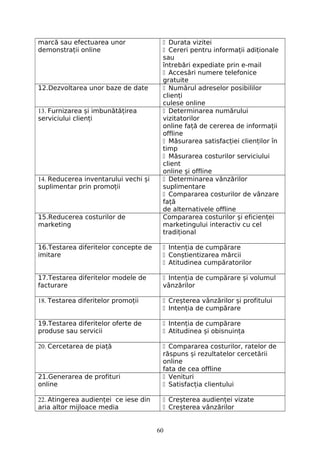 marcă sau efectuarea unor
demonstrații online
 Durata vizitei
 Cereri pentru informații adiționale
sau
întrebări expediate prin e-mail
 Accesări numere telefonice
gratuite
12.Dezvoltarea unor baze de date  Numărul adreselor posibililor
clienți
culese online
13. Furnizarea și imbunătățirea
serviciului clienți
 Determinarea numărului
vizitatorilor
online față de cererea de informații
offline
 Măsurarea satisfacției clienților în
timp
 Măsurarea costurilor serviciului
client
online și offline
14. Reducerea inventarului vechi și
suplimentar prin promoții
 Determinarea vânzărilor
suplimentare
 Compararea costurilor de vânzare
față
de alternativele offline
15.Reducerea costurilor de
marketing
Compararea costurilor și eficienței
marketingului interactiv cu cel
tradițional
16.Testarea diferitelor concepte de
imitare
 Intenția de cumpărare
 Conștientizarea mărcii
 Atitudinea cumpăratorilor
17.Testarea diferitelor modele de
facturare
 Intenția de cumpărare și volumul
vânzărilor
18. Testarea diferitelor promoții  Creșterea vânzărilor și profitului
 Intenția de cumpărare
19.Testarea diferitelor oferte de
produse sau servicii
 Intenția de cumpărare
 Atitudinea și obisnuința
20. Cercetarea de piață  Compararea costurilor, ratelor de
răspuns și rezultatelor cercetării
online
fata de cea offline
21.Generarea de profituri
online
 Venituri
 Satisfacția clientului
22. Atingerea audienței ce iese din
aria altor mijloace media
 Creșterea audienței vizate
 Creșterea vânzărilor
60
 