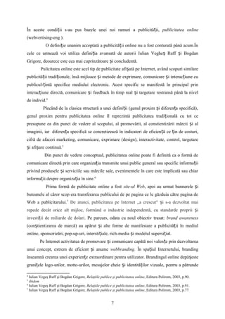 În aceste condi ii s-au pus bazele unei noi ramuri a publicită ii,ț ț publicitatea online
(webvertising-eng ).
O defini ie unanim acceptată a publicită ii online nu a fost conturată până acum.Înț ț
cele ce urmează voi utiliza defini ia avansată de autorii Iulian Veghe Ruff i Bogdanț ș ș
Grigore, deoarece este cea mai cuprinzătoare i concludentă.ș
Pulicitatea online este acel tip de publicitate afi ată pe Internet, având scopuri similareș
publicită ii tradi ionale, însă mijloace i metode de exprimare, comunicare i interac iune cuț ț ș ș ț
publicul- intă specifice mediului electronic. Acest specific se manifestă în principal prinț
interac iune directă, comunicare i feedback în timp real i targetare restransă până la nivelț ș ș
de individ.4
Plecând de la clasica structură a unei defini ii (genul proxim i diferen a specifică),ț ș ț
genul proxim pentru publicitatea online îl reprezintă publicitatea tradi ională cu tot ceț
presupune ea din punct de vedere al scopului, al promovării, al constientizării mărcii i alș
imaginii, iar diferen a specifică se concretizează în indicatori de eficien ă ce in de costuri,ț ț ț
cifră de afaceri marketing, comunicare, exprimare (design), interactivitate, control, targetare
i afi are continuă.ș ș 5
Din punct de vedere conceptual, publicitatea online poate fi definită ca o formă de
comunicare directă prin care organiza ia transmite unui public general sau specific informa iiț ț
privind produsele i serviciile sau mărcile sale, evenimentele în care este implicată sau chiarș
informa ii despre organiza ia în sine.ț ț 6
Prima formă de publicitate online a fost site-ul Web, apoi au urmat bannerele iș
butoanele al căror scop era transferarea publicului de pe pagina ce le găzduia către pagina de
Web a publicitarului.7
De atunci, publicitatea pe Internet „a crescut" i s-a dezvoltat maiș
repede decât orice alt mijloc, formând o industrie independentă, cu standarde proprii iș
investi ii de miliarde de dolari.ț Pe parcurs, odata cu noul obiectiv trasat: brand awareness
(con tientizarea de marcă) au apărut i alte forme de manifestare a publicită ii în mediulș ș ț
online, sponsorizări, pop-up-uri, intersti iale, rich-media i modelul supersi ial.ț ș ț
Pe Internet activitatea de promovare i comunicare capătă noi valen e prin dezvoltareaș ț
unui concept, extrem de eficient i anumeș webbranding. În spa iul Internetului, brandingț
înseamnă crearea unei experien e extraordinare pentru utilizator. Brandingul online depă esteț ș
grani ele logo-urilor, motto-urilor, mesajelor cheie i identită ilor vizuale, pentru a pătrundeț ș ț
4
Iulian Vegeş Ruff şi Bogdan Grigore, Relaţiile publice şi publicitatea online, Editura Polirom, 2003, p.90.
5
ibidem
6
Iulian Vegeş Ruff şi Bogdan Grigore, Relaţiile publice şi publicitatea online, Editura Polirom, 2003, p.91.
7
Iulian Vegeş Ruff şi Bogdan Grigore, Relaţiile publice şi publicitatea online, Editura Polirom, 2003, p.77
7
 