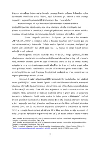 i crea o interac iune în timp real a clientului cu marca. Practic, no iunea de branding onlineș ț ț
desemnează identificarea i/sau crearea, apoi exploatarea pe Internet a unor avantajeș
competitive sustenabile prin activită i i tehnici specifice cyberspa iului.ț ș ț 8
Webrebrandingul are u or alte conota ii însemnând nu atât modificarea înș ț
con inut i imagine a mărcii propriu-zise câtț ș re-estetizarea site-ului prin: imagini mai
plăcute, accesibilitate la comunica ii, tehnologie prietenoasă, asocierea cu memo auditive,ț
crearea de interactivitate pe site, forumuri de discu ii, eliminarea informa iilor inutile.ț ț 9
Prima campanie publicitară desfă urată pe Internet a fost campaniaș
„REVOLVOLUTION” a companiei Volvo la lansarea modelului S60,10
un prim pas spre
concretizarea eficien ei Internetului. Trebuie precizat faptul că o campanie „inteligentă” peț
Internet este semnificativ mai ieftină decât una TV, putându-se atinge eficient aceea iș
audien ă i mult mai mult.ț ș
Internetul permite contactul cu clien ii 24 de ore din 24, 7 zile pe saptamana, 365/366ț
zile dintr-un an calendaristic, ceea ce înseamnă difuzarea informa iilor în timp real, oriunde înț
lume, informare eficientă despre tot ceea ce urmăresc clien ii să afle cu ultimele noută iț ț
uploadate la zi, se pot vizualiza comentariile clien ilor, iar la un pre scăzut se pot realizaț ț
studii i sondaje pentru a stabili nevoile clien ilor sau a determina gradul de satisfac ie. Toateș ț ț
aceste beneficii nu au putut fi ignorate de publicitari, marketeri sau orice companie care se
respectă i se dore te a fi mai „hi-tech”.ș ș
Din punct de vedere al particularită ilor consumatorilor mediul online pare „tărâmulț
tuturor posiblită ilor”, tocmai datorită faptului că utilizatorii Internetului sunt în permanentăț
căutare de informa ii, de divertisment, de interactivitate, sunt ni te cyberexploratori în căutareț ș
de demonstra ii interactive. Pe de altă parte, segmentele de public cărora ne adresăm suntț
segmentul tânăr, cunoscător al mediului electronic căruia îi place genul de parcurgere
interactivă a informa iei. Astfelț studiul realizat de Insites pentru ARBOmedia11
confirmă
profilul general al utilizatorilor de Internet analizat i de alte cercetări anterioare: persoaneș
active, cu educa ie superioară i venituri medii sau peste medie. Dintre utilizatorii site-urilorț ș
analizate (63%) sunt de sex masculin, majoritatea covâr itoare a utilizatorilor de Internetș
(82%) se regăse te în categoria de vârstă între 18 i 44 de ani, dintre ace tia, segmentul celș ș ș
mare (35%) fiind reprezentat de persoanele între 25 i 34 de ani, urmat de tinerii cu vârsteș
8
Anja,Janoska, Web advertising-New forms of communication on Internet, Editura John Benjamins Publishing
Company, Amsterdam/Philadelphia, 2004, p.54.
9
Anja,Janoska, Web advertising-New forms of communication on Internet, Editura John Benjamins Publishing
Company, Amsterdam/Philadelphia, 2004, p.54.
10
Iulian Vegeş Ruff şi Bogdan Grigore, Relaţiile publice şi publicitatea online, Editura Polirom, 2003, p.89.
11
http://www.markmedia.ro/article_show.php?g_id=660, accesat la data de 12.04.2010, ora 10:20.
8
 