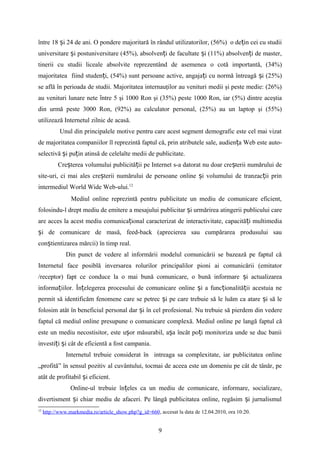 între 18 i 24 de ani. O pondere majoritară în rândul utilizatorilor, (56%) o de in cei cu studiiș ț
universitare i postuniversitare (45%), absolven i de facultate i (11%) absolven i de master,ș ț ș ț
tinerii cu studii liceale absolvite reprezentând de asemenea o cotă importantă, (34%)
majoritatea fiind studen i, (54%) sunt persoane active, angaja i cu normă întreagă i (25%)ț ț ș
se află în perioada de studii. Majoritatea internauţilor au venituri medii şi peste medie: (26%)
au venituri lunare nete ntre 5 şi 1000 Ron şi (35%) peste 1000 Ron, iar (5%) dintre aceştiaȋ
din urmă peste 3000 Ron, (92%) au calculator personal, (25%) au un laptop şi (55%)
utilizează Internetul zilnic de acasă.
Unul din principalele motive pentru care acest segment demografic este cel mai vizat
de majoritatea companiilor îl reprezintă faptul că, prin atributele sale, audien a Web este auto-ț
selectivă i pu in atinsă de celelalte medii de publicitate.ș ț
Cre terea volumului publicită ii pe Internet s-a datorat nu doar cre terii numărului deș ț ș
site-uri, ci mai ales cre terii numărului de persoane online i volumului de tranzac ii prinș ș ț
intermediul World Wide Web-ului.12
Mediul online reprezintă pentru publicitate un mediu de comunicare eficient,
folosindu-l drept mediu de emitere a mesajului publicitar i urmărirea atingerii publicului careș
are acces la acest mediu comunica ional caracterizat de interactivitate, capacită i multimediaț ț
i de comunicare de masă, feed-back (aprecierea sau cumpărarea produsului sauș
con tientizarea mărcii) în timp real.ș
Din punct de vedere al informării modelul comunicării se bazează pe faptul că
Internetul face posiblă inversarea rolurilor principalilor pioni ai comunicării (emitator
/receptor) fapt ce conduce la o mai bună comunicare, o bună informare i actualizareaș
informa iilor. În elegerea procesului de comunicare online i a func ionalită ii acestuia neț ț ș ț ț
permit să identificăm fenomene care se petrec i pe care trebuie să le luăm ca atare i să leș ș
folosim atât în beneficiul personal dar i în cel profesional.ș Nu trebuie să pierdem din vedere
faptul că mediul online presupune o comunicare complexă. Mediul online pe langă faptul că
este un mediu necostisitor, este u or măsurabil, a a încât po i monitoriza unde se duc baniiș ș ț
investi i i cât de eficientă a fost campania.ț ș
Internetul trebuie considerat în intreaga sa complexitate, iar publicitatea online
„profită” în sensul pozitiv al cuvântului, tocmai de aceea este un domeniu pe cât de tânăr, pe
atât de profitabil i eficient.ș
Online-ul trebuie în eles ca un mediu de comunicare, informare, socializare,ț
divertisment i chiar mediu de afaceri. Pe lângă publicitatea online, regăsim i jurnalismulș ș
12
http://www.markmedia.ro/article_show.php?g_id=660, accesat la data de 12.04.2010, ora 10:20.
9
 