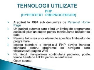 PHP
(HYPERTEXT PREPROCESSOR)
 A apărut în 1994 sub denumirea de Personal Home
Page
 Un pachet puternic care oferă un limbaj de programare
accesibil plus un suport pentru manipularea bazelor de
date
 Permite folosirea unor elemente specifice limbajelor de
programare
 Ieşirea standard a script-ului PHP devine intrarea
standard pentru programul de navigare care
vizualizează pagina Web
 Pe lângă manipularea conţinutului paginilor, poate
trimite header-e HTTP pentru autentificare
 Open sourse
 