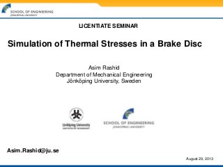 Simulation of Thermal Stresses in a Brake Disc
Asim Rashid
Department of Mechanical Engineering
Jönköping University, Sweden
LICENTIATE SEMINAR
Asim.Rashid@ju.se
August 29, 2013
 