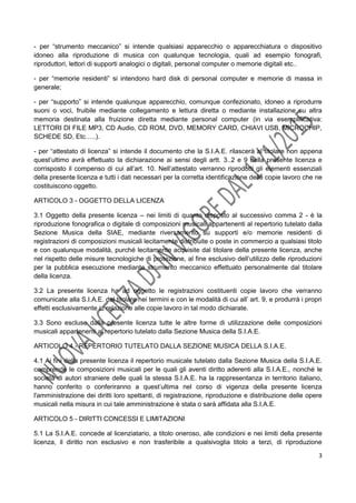 3
- per “strumento meccanico” si intende qualsiasi apparecchio o apparecchiatura o dispositivo
idoneo alla riproduzione di musica con qualunque tecnologia, quali ad esempio fonografi,
riproduttori, lettori di supporti analogici o digitali, personal computer o memorie digitali etc..
- per “memorie residenti” si intendono hard disk di personal computer e memorie di massa in
generale;
- per “supporto” si intende qualunque apparecchio, comunque confezionato, idoneo a riprodurre
suoni o voci, fruibile mediante collegamento e lettura diretta o mediante installazione su altra
memoria destinata alla fruizione diretta mediante personal computer (in via esemplificativa:
LETTORI DI FILE MP3, CD Audio, CD ROM, DVD, MEMORY CARD, CHIAVI USB, MICROCHIP,
SCHEDE SD, Etc…..).
- per “attestato di licenza” si intende il documento che la S.I.A.E. rilascerà al titolare non appena
quest’ultimo avrà effettuato la dichiarazione ai sensi degli artt. 3..2 e 9 della presente licenza e
corrisposto il compenso di cui all’art. 10. Nell’attestato verranno riprodotti gli elementi essenziali
della presente licenza e tutti i dati necessari per la corretta identificazione delle copie lavoro che ne
costituiscono oggetto.
ARTICOLO 3 - OGGETTO DELLA LICENZA
3.1 Oggetto della presente licenza – nei limiti di quanto disposto al successivo comma 2 - è la
riproduzione fonografica o digitale di composizioni musicali appartenenti al repertorio tutelato dalla
Sezione Musica della SIAE, mediante riversamento su supporti e/o memorie residenti di
registrazioni di composizioni musicali lecitamente distribuite o poste in commercio a qualsiasi titolo
e con qualunque modalità, purché lecitamente acquisite dal titolare della presente licenza, anche
nel rispetto delle misure tecnologiche di protezione, al fine esclusivo dell’utilizzo delle riproduzioni
per la pubblica esecuzione mediante strumento meccanico effettuato personalmente dal titolare
della licenza.
3.2 La presente licenza ha ad oggetto le registrazioni costituenti copie lavoro che verranno
comunicate alla S.I.A.E. dal titolare nei termini e con le modalità di cui all’ art. 9, e produrrà i propri
effetti esclusivamente in relazione alle copie lavoro in tal modo dichiarate.
3.3 Sono escluse dalla presente licenza tutte le altre forme di utilizzazione delle composizioni
musicali appartenenti al repertorio tutelato dalla Sezione Musica della S.I.A.E.
ARTICOLO 4 - REPERTORIO TUTELATO DALLA SEZIONE MUSICA DELLA S.I.A.E.
4.1 Ai fini della presente licenza il repertorio musicale tutelato dalla Sezione Musica della S.I.A.E.
comprende le composizioni musicali per le quali gli aventi diritto aderenti alla S.I.A.E., nonché le
società di autori straniere delle quali la stessa S.I.A.E. ha la rappresentanza in territorio italiano,
hanno conferito o conferiranno a quest’ultima nel corso di vigenza della presente licenza
l'amministrazione dei diritti loro spettanti, di registrazione, riproduzione e distribuzione delle opere
musicali nella misura in cui tale amministrazione è stata o sarà affidata alla S.I.A.E.
ARTICOLO 5 - DIRITTI CONCESSI E LIMITAZIONI
5.1 La S.I.A.E. concede al licenziatario, a titolo oneroso, alle condizioni e nei limiti della presente
licenza, il diritto non esclusivo e non trasferibile a qualsivoglia titolo a terzi, di riproduzione
 