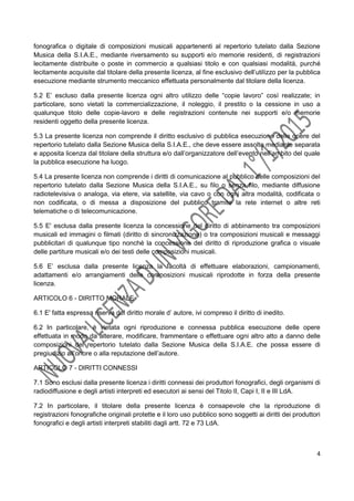 4
fonografica o digitale di composizioni musicali appartenenti al repertorio tutelato dalla Sezione
Musica della S.I.A.E., mediante riversamento su supporti e/o memorie residenti, di registrazioni
lecitamente distribuite o poste in commercio a qualsiasi titolo e con qualsiasi modalità, purché
lecitamente acquisite dal titolare della presente licenza, al fine esclusivo dell’utilizzo per la pubblica
esecuzione mediante strumento meccanico effettuata personalmente dal titolare della licenza.
5.2 E’ escluso dalla presente licenza ogni altro utilizzo delle “copie lavoro” così realizzate; in
particolare, sono vietati la commercializzazione, il noleggio, il prestito o la cessione in uso a
qualunque titolo delle copie-lavoro e delle registrazioni contenute nei supporti e/o memorie
residenti oggetto della presente licenza.
5.3 La presente licenza non comprende il diritto esclusivo di pubblica esecuzione delle opere del
repertorio tutelato dalla Sezione Musica della S.I.A.E., che deve essere assolto mediante separata
e apposita licenza dal titolare della struttura e/o dall’organizzatore dell’evento nell’ambito del quale
la pubblica esecuzione ha luogo.
5.4 La presente licenza non comprende i diritti di comunicazione al pubblico delle composizioni del
repertorio tutelato dalla Sezione Musica della S.I.A.E., su filo o senza filo, mediante diffusione
radiotelevisiva o analoga, via etere, via satellite, via cavo o con ogni altra modalità, codificata o
non codificata, o di messa a disposizione del pubblico tramite la rete internet o altre reti
telematiche o di telecomunicazione.
5.5 E' esclusa dalla presente licenza la concessione del diritto di abbinamento tra composizioni
musicali ed immagini o filmati (diritto di sincronizzazione) o tra composizioni musicali e messaggi
pubblicitari di qualunque tipo nonché la concessione del diritto di riproduzione grafica o visuale
delle partiture musicali e/o dei testi delle composizioni musicali.
5.6 E’ esclusa dalla presente licenza la facoltà di effettuare elaborazioni, campionamenti,
adattamenti e/o arrangiamenti delle composizioni musicali riprodotte in forza della presente
licenza.
ARTICOLO 6 - DIRITTO MORALE
6.1 E' fatta espressa riserva del diritto morale d’ autore, ivi compreso il diritto di inedito.
6.2 In particolare, è vietata ogni riproduzione e connessa pubblica esecuzione delle opere
effettuata in modo da alterare, modificare, frammentare o effettuare ogni altro atto a danno delle
composizioni del repertorio tutelato dalla Sezione Musica della S.I.A.E. che possa essere di
pregiudizio all’onore o alla reputazione dell’autore.
ARTICOLO 7 - DIRITTI CONNESSI
7.1 Sono esclusi dalla presente licenza i diritti connessi dei produttori fonografici, degli organismi di
radiodiffusione e degli artisti interpreti ed esecutori ai sensi del Titolo lI, Capi I, II e III LdA.
7.2 In particolare, il titolare della presente licenza è consapevole che la riproduzione di
registrazioni fonografiche originali protette e il loro uso pubblico sono soggetti ai diritti dei produttori
fonografici e degli artisti interpreti stabiliti dagli artt. 72 e 73 LdA.
 