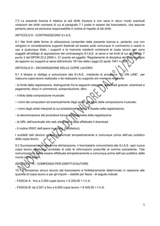 5
7.3 La presente licenza è relativa ai soli diritti d'autore e non sana in alcun modo eventuali
violazioni dei diritti connessi di cui al paragrafo 7.1 poste in essere dal licenziatario, che assume
pertanto piena ed esclusiva responsabilità in ordine al rispetto di tali diritti.
ARTICOLO 8 - CONTRASSEGNO S.I.A.E.
8.1 Nei limiti delle forme di utilizzazione consentite dalla presente licenza e, pertanto, ove non
vengano in considerazione supporti destinati ad essere posti comunque in commercio o ceduti in
uso a qualunque titolo, i supporti e le memorie residenti contenenti le copie lavoro non sono
soggetti all’obbligo di apposizione del contrassegno S.I.A.E. ai sensi e nei limiti di cui all’articolo 7
punto 3 del DPCM 23.2.2009 n. 31 avente ad oggetto “Regolamento di disciplina del contrassegno
da apporre sui supporti ai sensi dell’articolo 181-bis della Legge 22 aprile 1941 n. 633”;
ARTICOLO 9 – DICHIARAZIONE DELLE COPIE LAVORO
9.1 Il titolare si obbliga a comunicare alla S.I.A.E., mediante la procedura “DJ ON LINE”, per
ciascuna copia lavoro realizzata o da realizzare su supporto e/o memoria residente:
- la fonte della registrazione, distinguendo fra le seguenti categorie: download gratuito; download a
pagamento; disco in commercio; autoproduzione; altro.
- il titolo della composizione musicale;
- i nomi dei compositori ed eventualmente degli autori del testo della composizione musicale;
- i nomi degli artisti interpreti la cui prestazione artistica è fissata nella registrazione;
- la denominazione del produttore fonografico/etichetta della registrazione
- la URL dell’eventuale sito web dal quale è stato effettuato il download.
- Il codice ISWC dell’opera musicale; (facoltativo).
I suddetti dati devono essere comunicati tempestivamente e comunque prima dell’uso pubblico
della copia lavoro.
9.2 Successivamente alla prima dichiarazione, il licenziatario comunicherà alla S.I.A.E. ogni nuova
copia lavoro effettuata, corredata di tutte le informazioni prescritte al comma precedente. Tale
comunicazione dovrà essere effettuata tempestivamente e comunque prima dell’uso pubblico della
nuova copia lavoro.
ARTICOLO 10 - COMPENSO PER DIRITTI D’AUTORE
10.1 Il compenso annuo dovuto dal licenziatario è forfettariamente determinato in relazione alle
quantità di copie lavoro e per gli importi – stabiliti per fasce - di seguito indicati:
- FASCIA A : fino a 2.500 copie lavoro = € 200,00 + I.V.A.
- FASCIA B: da 2.501 e fino a 6.000 copie lavoro = € 400,00 + I.V.A.
 
