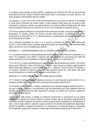 6
Ai compensi sopra riportati, al netto dell’IVA, è applicata una riduzione del 15% per gli iscritti alle
Associazioni dei Disc Jockey firmatarie dell’Accordo citato in premessa o ad esso aderenti, che
siano in grado di documentare tale loro qualità.
10.2 Qualora, in corso d’anno ed in esito alle dichiarazioni di cui al comma 2 dell’art. 9, la quantità
di copie lavoro dichiarate dal titolare superi il limite massimo della fascia per la quale è stato
corrisposto il compenso iniziale, la presente licenza non produrrà effetto limitatamente alle copie
lavoro eccedenti la fascia fino al momento in cui non verrà corrisposto il compenso dovuto.
10.3 Fermo restando l’obbligo di corresponsione del compenso annuale, come sopra disciplinato, il
licenziatario ha facoltà, all’atto del rinnovo annuale della licenza, di effettuare una nuova
dichiarazione ai sensi dell’ art. 9.1 o, alternativamente, di confermare le dichiarazioni già effettuate
per la precedente annualità.
10.4 I compensi disciplinati ai commi 1 e 2, saranno corrisposti dal titolare della licenza alla
S.I.A.E. a mezzo MAV ovvero mediante pagamento presso gli sportelli degli Uffici territoriali della
SIAE, nei termini e con le modalità sopra descritti.
ARTICOLO 11 – PERFEZIONAMENTO DELLA LICENZA E ATTESTATO DI LICENZA
11.1 La presente licenza si intende perfezionata all’atto della corresponsione del compenso di cui
all’art. 10 e dispiega i suoi effetti in relazione alle sole copie lavoro comunicate alla SIAE dal
titolare nei termini e con le modalità di cui all’articolo 9 e nei limiti di cui all’articolo 3.2.
11.2 La S.I.A.E. in esito al perfezionamento della licenza e alla dichiarazione di almeno 100 (cento)
copie lavoro effettuata in base all’articolo 9.1 - nonché in esito ad ogni successivo aggiornamento
delle dichiarazioni effettuato ai sensi dell’art. 9 punto 2 - rilascerà on line al titolare un attestato in
cui verranno riprodotti gli elementi essenziali della presente licenza ed i dati relativi alle copie
lavoro dichiarate che ne costituiscono oggetto ai sensi dell’art. 3.2.
ARTICOLO 12 - ALTRI OBBLIGHI DEL TITOLARE DELLA LICENZA
12.1 Il titolare si obbliga ad esibire l’attestato di licenza che sarà rilasciato ai sensi dell’ art. 11.2 a
semplice richiesta delle Forze dell’Ordine e del personale ispettivo della S.I.A.E.
12.2 Il titolare si obbliga altresì a mettere a disposizione dei medesimi soggetti indicati al comma 1,
per ogni controllo, ispezione o accertamento, ogni documentazione e/o ogni materiale idonei ad
attestare la lecita acquisizione delle registrazioni riversate su supporti e/o memorie residenti ai
sensi della presente licenza.
12.3 Il titolare della licenza si obbliga ad effettuare riversamenti in copie-lavoro di una stessa
registrazione originale nel numero massimo congruo in base agli usi del settore professionale di
riferimento nonché a detenere nei locali ove hanno luogo gli eventi di spettacolo e i trattenimenti di
ballo, nonché negli ambienti, percorsi e spazi connessi e strumentali allo svolgimento degli stessi,
soltanto le quantità di supporti e/o memorie e di riproduzioni ivi contenute congrue e necessarie
allo svolgimento degli eventi medesimi, in base agli usi del settore professionale di riferimento.
 
