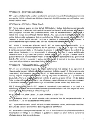 7
ARTICOLO 13 – DIVIETO DI SUB LICENZA
13.1 La presente licenza ha carattere strettamente personale, in quanto finalizzata esclusivamente
a consentire l’attività professionale del titolare; l’esercizio dei diritti concessi non può in alcun modo
essere trasferito a terzi.
ARTICOLO 14 - CONTROLLI DELLA S.I.A.E.
14.1 Fermo restando quanto previsto dall'art. 182 bis LdA, il titolare della licenza riconosce alla
S.I.A.E. la facoltà di effettuare tutti i controlli necessari per la verifica del puntuale adempimento
delle obbligazioni scaturenti dalla presente licenza a carico del medesimo titolare. A tale scopo, il
titolare della licenza consentirà agli incaricati della S.I.A.E. ogni genere di controllo nei limiti della
verifica della corretta applicazione della presente licenza. Il titolare consentirà altresì alla S.I.A.E.
l'accesso ai propri archivi elettronici, laddove le modalità di trasferimento, aggiornamento e
conservazione delle copie lavoro sul data base del titolare della licenza lo richiedano.
14.2 L'attività di controllo sarà effettuata dalla S.I.A.E. nel rispetto delle previsioni del D. Lgs. n.
196/2003 “Codice in materia di protezione dei dati personali”. La S.I.A.E. ha in ogni caso l'obbligo
di mantenere riservati i dati e le informazioni di cui viene in possesso in ragione dei controlli di cui
sopra, di non divulgarli e di non farne oggetto di utilizzazione al di fuori di quanto stabilito nella
presente licenza. In ogni caso non potranno essere in alcun modo divulgati o essere trattati a
qualsiasi titolo i dati e le informazioni relativi all’attività del titolare della licenza di cui gli incaricati
della S.I.A.E. entrino in possesso in ragione dei loro compiti di controllo o che siano comunque
comunicati al licenziatario in esecuzione della presente licenza.
ARTICOLO 15 – RISOLUZIONE DELLA LICENZA
15.1. In caso di violazione da parte del titolare della licenza degli obblighi di cui agli articoli 3
(Oggetto della licenza), 5 (Diritti concessi e limitazioni), 6 (Diritto morale), 9 (Dichiarazione delle
copie lavoro), 10 (Compenso per diritti d’autore), 11 (Perfezionamento della licenza e attestato di
licenza), 12 ( Altri obblighi del titolare della licenza), 13 (Divieto di sublicenza), e 14 (Controlli della
SIAE), la S.I.A.E. ha la facoltà di risolvere il contratto di Licenza , ai sensi dell’art. 1456 del Codice
Civile, previa notifica delle contestazioni, da effettuare a mezzo di lettera raccomandata con avviso
di ricevimento, fatta salva l’esperibilità di ogni azione civile e penale a tutela degli aventi diritto.
15.2 E’ altresì facoltà della S.I.A.E. risolvere il contratto di Licenza nel caso in cui i dati e le
informazioni dichiarate dal titolare della licenza nel presente contratto e nei suoi allegati non siano
conformi al vero, fatti salvi tutti gli effetti civili e penali.
ARTICOLO 16– VALIDITA’ DELLA LICENZA (DURATA E TERRITORI)
16.1 La presente licenza ha validità annuale a decorrere dalla data del suo perfezionamento ai
sensi dell’art. 11.1 e non è suscettibile di rinnovo tacito.
16.2 La presente licenza ha validità nel territorio della Repubblica Italiana, nel territorio dello Stato
della Città del Vaticano e nel territorio della Repubblica di San Marino.
16.3 Alla scadenza della presente licenza o nel caso di risoluzione di cui al precedente articolo 15
il licenziatario si obbliga a non utilizzare in pubblico né cedere ad alcun titolo le copie-lavoro
effettuate ai sensi della presente licenza.
 