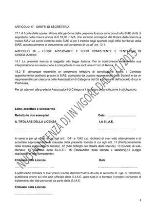 8
ARTICOLO 17 - DIRITTI DI SEGRETERIA
17.1 A fronte delle spese relative alla gestione della presente licenza sono dovuti alla SIAE diritti di
segreteria nella misura annua di € 10,00 + IVA, che saranno corrisposti dal titolare della licenza a
mezzo MAV sul conto corrente della SIAE o per il tramite degli sportelli degli Uffici territoriali della
SIAE, contestualmente al versamento del compenso di cui all’ art. 10.1.
ARTICOLO 18 - LEGGE APPLICABILE E FORO COMPETENTE E TENTATIVO DI
CONCILIAZIONE
18.1 La presente licenza è soggetta alla legge italiana. Per le controversie relative alla sua
interpretazione e/o esecuzione è competente in via esclusiva il Foro di Roma.
18.2 E’ comunque esperibile un preventivo tentativo di conciliazione avanti il Comitato
appositamente costituito presso la SIAE, composto da quattro rappresentati della Società e da un
rappresentate per ciascuna delle Associazioni di Categoria dei DJ s firmatarie dell’accordo di cui in
Premessa.
Per gli aderenti alle predette Associazioni di Categoria il tentativo di conciliazione è obbligatorio.
Letto, accettato e sottoscritto
Redatto in due esemplari Data……………………………
IL TITOLARE DELLA LICENZA LA S.I.A.E.
………………………………………… …………………………………
Ai sensi e per gli effetti di cui agli artt. 1341 e 1342 c.c., dichiaro di aver letto attentamente e di
accettare espressamente le clausole della presente licenza di cui agli artt. 11 (Perfezionamento
della licenza e attestato di licenza), 12 (Altri obblighi del titolare della licenza), 13 (Divieto di sub-
licenza), 14 (Controlli della S.I.A.E.), 15 (Risoluzione della licenza e sanzioni),18 (Legge
applicabile e foro competente).
Il titolare della Licenza Data
………………………………….. ……….………………………….
Il sottoscritto dichiara di aver preso visione dell’informativa dovuta ai sensi del D. Lgs. n. 196/2003,
pubblicata anche sul sito web ufficiale della S.I.A.E. www.siae.it, e fornisce il proprio consenso al
trattamento dei dati personali da parte della S.I.A.E.
Il titolare della Licenza
…………………………………
 