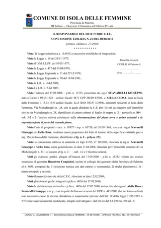 COMUNE DI ISOLA DELLE FEMMINE
                                                Provincia di Palermo
                              III Settore – I Servizio: Urbanistica ed Edilizia Privata

                               IL RESPONSABILE DEL III SETTORE U.T.C.
                              CONCESSIONE EDILIZIA N. 21 DEL 08/10/2010
                                           (pratica edilizia n. 27/2008)
                                                  ***********
     Vista la Legge urbanistica n. 1150/42 e successive modifiche ed integrazioni;
     Vista la Legge n. 10 del 28/01/1977;                                                   Trascritta presso la
     Vista il D.M. LL.PP. del 10/05/1977;                                                 CC.RR.II. di Palermo il
     Vista la Legge n. 457 del 05/08/1978;                                                  …………………..

     Vista la Legge Regionale n. 71 del 27/12/1978;                                       ai nn. ….…..../…….…..

     Vista la Legge Regionale n. 70 del 18/04/1981;
     Vista la L.R. n. 4 del 2003;
     Vista La L.R. n. 7 del 2003;
     Vista l’istanza del 17.09.2008 – p.llo n. 11332, presentata dai sig.ri SCAVARELLI GIUSEPPE,
nato a Carini il 09.05.1928 – codice fiscale: SCV GPP 28E09 E350L, e AIELLO ROSA, nata ad Isola
delle Femmine il 13.03.1930 codice fiscale: LLA RSO 30C53 E350W, entrambi residenti in Isola delle
Femmine, Via Michelangelo n. 28, con la quale chiedono la C.E. per i lavori da eseguire nell’immobile
sito in via Michelangelo n. 24, identificato al catasto urbano al foglio di mappa n. 2 – particella n. 894 –
sub. 1-2 e 3 (lastrico solare) consistenti nella ristrutturazione del piano terra e primo esistenti e la
sopraelevazione di parte del secondo piano;
     Visto l’atto di proprietà – racc. n. 18977 – rep. n. 65750, del 26.09.1968, con cui i sig.ri Scavarelli
Giuseppe ed Aiello Rosa, risultano essere proprietari del lotto di terreno della superficie catastale pari a
mq. 156, in Isola delle Femmine, identificato al fg. n. 2 – p.lla n. 373;
     Vista la concessione edilizia in sanatoria ex lege 47/85, n° 10/2008, rilasciata ai sig.ri Scavarelli
Giuseppe e Aiello Rosa, sopra generalizzati, in data 11.04.2008, rilasciata per l’immobile esistente di via
Michelangelo n. 24 – al catasto al fg. n. 2 – – sub. 1-2 e 3 (lastrico solare);
     Visti gli elaborati grafici, allegati all’istanza del 17.09.2008 – p.llo n. 11332, redatti dal tecnico
incaricato, il geometra Benedetto Cangialosi, iscritto al collegio dei geometri della Provincia di Palermo
al n. 4055, composti da: 1) relazione tecnica con dati metrici e volumetrici; 2) stralci planimetrici; 3) -
piante-prospetti e sezioni;
     Visto il parere favorevole della C.E.C. rilasciato in data 12.02.2009;
     Visti gli elaborati grafici integrativi p.llo n. 4056 del 17.03.2010;
     Vista la dichiarazione antimafia – p.llo n. 4056 del 17.03.2010, sottoscritta dai signori Aiello Rosa e
Scavarelli Giuseppe, s.m.g., con la quale dichiarano ai sensi del DPR n. 445/2000 che nei loro confronti
non sussistono cause di divieto, decadenza o sospensione previste dall’art. 10 della legge 31.05.1965 n.
575 come successivamente modificato, integrto nell’allegato 1 del D.Lvo del 8.8.1994 n. 490 art. 3;



   LARGO C. COLOMBO N. 1 – 90040 ISOLA DELLE FEMMINE – III SETTORE – UFFICIO TECNICO TEL. 091-8617253
 