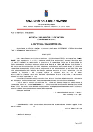  
                            
                            
                          COMUNE DI ISOLA DELLE FEMMINE 
                                               PROVINCIA DI PALERMO 
                    Ufficio  Tecnico: III Settore UTC ‐ I Servizio Urbanistica ed Edilizia Privata 
                                                                                                                   
                                                               
P.LLO N. 0019723/int. del 05.12.2011 
                                                    
                               AVVISO DI PUBBLICAZIONE PER ESTRATTO DI  
                                         CONCESSIONE EDILIZIA 
                                                        
                                 IL RESPONSABILE DEL III SETTORE U.T.C. 
 
          Ai sensi e per gli effetti di cui all'art. 10, comma 8, della legge del 06/08/1967 n. 765 che sostituisce 
l'art. 31 della vigente “legge urbanistica”; 
           
                                                       RENDE NOTO 
                                                              
          Che è stata rilasciata la concessione edilizia n. 25/2011 in data 02/12/2011 a nome del  sig. LONGO 
PIETRO, nato  a Palermo il 24.10.1959 e residente in Isola delle Femmine (Pa), via degli Oleandri n. 44 – 
c.f.:  LNGPTR59R24G273O,  nella  qualità  di  proprietario,  la  concessione  edilizia  per  la  demolizione  del 
fabbricato esistente identificato al catasto urbano al fg. 3 – p.lla n. 1900 – sub. 14 – via Degli Oleandri n. 
19, con corte di pertinenza di mq. 1.035,00, individuato negli elaborati grafici con la lettera “B” di cui alla 
concessione  in  sanatoria  n.  02.2010,  per  la  realizzazione  di  una  villa  bifamiliare  su  due  livelli  fuori  terra 
oltre  piano  cantinato,  con  i  seguenti  dati  metrici:  superficie  del  Lotto:  m.  30,00  x  34,50=mq.  1.035,00; 
cubatura  di  progetto  =  mc.  2.056,00;  altezza  di  progetto:  8,00  m.;  sup.  a  verde: 
V1+V2=234,00+292,00=mq.526,00;  sup.  destinata  a  parcheggio:  p1+p2=  103+122=mq.225,00;  distanza 
minima dai confini superiore a m. 5,00”.  
          Chiunque può prendere visione, presso l'Ufficio Tecnico Comunale, della concessione e dei relativi 
atti di progetto, nei limiti previsti dalla normativa vigente e ricorrere contro il rilascio della stessa. 
          L'ufficio  messi  è  onerato  di  notificare  una    copia  del  presente  avviso  di  pubblicazione  di 
concessione  edilizia  al    signor  Longo  Pietro,  s.g.,  significando  che  la  concessione  edilizia  stessa  dovrà 
essere  ritirata  dal  titolare  o  da  persona  all’uopo  munita  di  delega  presso  i  locali  dell’Ufficio  Urbanistica, 
dopo la scadenza della pubblicazione  all’albo pretorio on‐line. 
          Isola delle Femmine, ………………. 
                                                                          F.TO IL RESPONSABILE DEL III SETTORE UTC 
                                                                                            ING. FRANCESCA USTICANO 
                                                                                ………………………………………………………… 
                                                                                                                              
                                                                                                                              
           
          Il presente avviso è stato affisso all’albo pretorio on‐line, ai sensi dell’art.  32 della Legge n. 69 del 
18.06.2009 dal …………………………. al ………………………. 
                                                                                                IL SEGRETARIO GENERALE 
                                                                                          ……………………………………………. 
           
          IL MESSO COMUNALE 
          …………………………………………… 
                                                                                                                              

                                                                                                                 Pagina 4 di 3 
                                                                                                                               
 