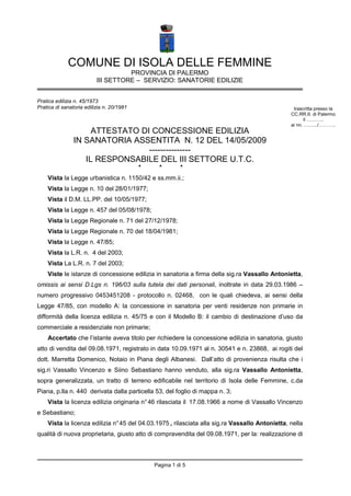 COMUNE DI ISOLA DELLE FEMMINE
                                    PROVINCIA DI PALERMO
                          III SETTORE – SERVIZIO: SANATORIE EDILIZIE


Pratica edilizia n. 45/1973
Pratica di sanatoria edilizia n. 20/1981                                                          trascritta presso la
                                                                                                 CC.RR.II. di Palermo
                                                                                                       il ………..
                                                                                                 ai nn. …….../………..
                     ATTESTATO DI CONCESSIONE EDILIZIA
                IN SANATORIA ASSENTITA N. 12 DEL 14/05/2009
                                 ---------------
                   IL RESPONSABILE DEL III SETTORE U.T.C.
                                           *     *       *
    Vista la Legge urbanistica n. 1150/42 e ss.mm.ii.;
    Vista la Legge n. 10 del 28/01/1977;
    Vista il D.M. LL.PP. del 10/05/1977;
    Vista la Legge n. 457 del 05/08/1978;
    Vista la Legge Regionale n. 71 del 27/12/1978;
    Vista la Legge Regionale n. 70 del 18/04/1981;
    Vista la Legge n. 47/85;
    Vista la L.R. n. 4 del 2003;
    Vista La L.R. n. 7 del 2003;
    Viste le istanze di concessione edilizia in sanatoria a firma della sig.ra Vassallo Antonietta,
omissis ai sensi D.Lgs n. 196/03 sulla tutela dei dati personali, inoltrate in data 29.03.1986 –
numero progressivo 0453451208 - protocollo n. 02468, con le quali chiedeva, ai sensi della
Legge 47/85, con modello A: la concessione in sanatoria per venti residenze non primarie in
difformità della licenza edilizia n. 45/75 e con il Modello B: il cambio di destinazione d’uso da
commerciale a residenziale non primarie;
    Accertato che l’istante aveva titolo per richiedere la concessione edilizia in sanatoria, giusto
atto di vendita del 09.08.1971, registrato in data 10.09.1971 al n. 30541 e n. 23868, ai rogiti del
dott. Marretta Domenico, Notaio in Piana degli Albanesi. Dall’atto di provenienza risulta che i
sig.ri Vassallo Vincenzo e Siino Sebastiano hanno venduto, alla sig.ra Vassallo Antonietta,
sopra generalizzata, un tratto di terreno edificabile nel territorio di Isola delle Femmine, c.da
Piana, p.lla n. 440 derivata dalla particella 53, del foglio di mappa n. 3;
    Vista la licenza edilizia originaria n° 46 rilasciata il 17.08.1966 a nome di Vassallo Vincenzo
e Sebastiano;
    Vista la licenza edilizia n° 45 del 04.03.1975 , rilasciata alla sig.ra Vassallo Antonietta, nella
qualità di nuova proprietaria, giusto atto di compravendita del 09.08.1971, per la: realizzazione di



                                               Pagina 1 di 5
 