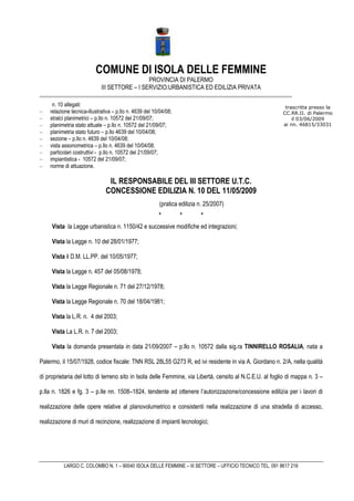 COMUNE DI ISOLA DELLE FEMMINE
                                               PROVINCIA DI PALERMO
                             III SETTORE – I SERVIZIO:URBANISTICA ED EDILIZIA PRIVATA

     n. 10 allegati:                                                                                       trascritta presso la
−   relazione tecnica-illustrativa – p.llo n. 4639 del 10/04/08;                                          CC.RR.II. di Palermo
−   stralci planimetrici – p.llo n. 10572 del 21/09/07;                                                       il 03/06/2009
−   planimetria stato attuale – p.llo n. 10572 del 21/09/07;                                              ai nn. 46815/33031
−   planimetria stato futuro – p.llo 4639 del 10/04/08;
−   sezione – p.llo n. 4639 del 10/04/08;
−   vista assonometrica – p.llo n. 4639 del 10/04/08;
−   particolari costruttivi - p.llo n. 10572 del 21/09/07;
−   impiantistica - 10572 del 21/09/07;
−   norme di attuazione.

                                IL RESPONSABILE DEL III SETTORE U.T.C.
                               CONCESSIONE EDILIZIA N. 10 DEL 11/05/2009
                                                         (pratica edilizia n. 25/2007)
                                                         *         *       *
     Vista la Legge urbanistica n. 1150/42 e successive modifiche ed integrazioni;

     Vista la Legge n. 10 del 28/01/1977;

     Vista il D.M. LL.PP. del 10/05/1977;

     Vista la Legge n. 457 del 05/08/1978;

     Vista la Legge Regionale n. 71 del 27/12/1978;

     Vista la Legge Regionale n. 70 del 18/04/1981;

     Vista la L.R. n. 4 del 2003;

     Vista La L.R. n. 7 del 2003;

     Vista la domanda presentata in data 21/09/2007 – p.llo n. 10572 dalla sig.ra TINNIRELLO ROSALIA, nata a

Palermo, il 15/07/1928, codice fiscale: TNN RSL 28L55 G273 R, ed ivi residente in via A. Giordano n. 2/A, nella qualità

di proprietaria del lotto di terreno sito in Isola delle Femmine, via Libertà, censito al N.C.E.U. al foglio di mappa n. 3 –

p.lla n. 1826 e fg. 3 – p.lle nn. 1508–1824, tendente ad ottenere l’autorizzazione/concessione edilizia per i lavori di

realizzazione delle opere relative al planovolumetrico e consistenti nella realizzazione di una stradella di accesso,

realizzazione di muri di recinzione, realizzazione di impianti tecnologici;




          LARGO C. COLOMBO N. 1 – 90040 ISOLA DELLE FEMMINE – III SETTORE – UFFICIO TECNICO TEL. 091 8617 216
 