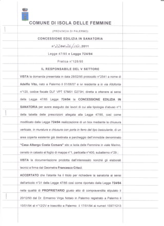 .
         I
                                                                                      -




              COMUNE DI ISOLA DELLE FEMMINE
,                              (PROVINCIA DI PALERMO)

                     CONCESSIONE        EDILIZIA IN SANA TORIA

                               n022deI26/I.Q..2011

                            Legge 47/85 e Legge 724/94

                                   Pratica n0128/95

                       IL RESPONSABILE         DEL V SETTORE

        VISTAla domanda presentata in data 28/02/95 protocollo n02541 a nome di

        Adelfio Vito, nato a Palermo il 01/08/57 e ivi residente a in via Altofonte

        n0120, codice fiscale DLF VPT 57M01 G273H, diretta a ottenere ai sensi

        della Legge 47/85 Legge 724/94 la CONCESSIONE EDILIZIA IN

        SANATORIAper avere eseguitodei lavori di cui alla tipologia d'abuso n01

       della tabella delle prescrizioni allegata alla Legge 47/85, così come

        modificatodalla Legge 724194realizzazionedi un box mediantela chiusura

        verticale,in muraturae chiusuracon porta in ferro del tipo basculante,di un

        area copertaesistentegià destinataa parcheggiodell'immobiledenominato

        "Casa AlbergoCosta Corsara" sito a Isoladelle Femminein viale Marino,

        censitoin catastoal fogliodi mappan01,particellan0400,subalternon029;

        VISTA la documentazione prodotta dall'interessato nonché gli elaborati

        tecnicia firmadal GeometraFrancesco Crisci;

        ACCERTATOche l'istante ha il titolo per richiederela sanatoria ai sensi

        dell'articolon031della Legge 47/85 così come riportatodalla Legge 724194

        nella qualità di PROPRIETARIOgiusto atto di compravenditastipulato il

    l   20/12/93 dal Dr. Ermanno Virga Notaio in Palermo registrato a Palermo il

        10/01/94 al n012/2V e trascritto a Palermo il 17/01/94 ai numeri 1597/1213
 