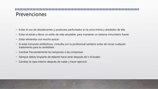 Prevenciones
• Evitar el uso de desodorantes y productos perfumados en la zona íntima y alrededor de ella
• Evitar el estrés y llevar un estilo de vida saludable, para mantener un sistema inmunitario fuerte
• Evitar alimentos con mucho azúcar
• Si estás tomando antibióticos, consulta con tu profesional sanitario antes de iniciar cualquier
tratamiento para la candidiasis
• Cambiar frecuentemente los tampones o las compresas
• Siempre debes limpiarte de delante hacia atrás después de ir al lavabo
• Cambiar la ropa interior después de nadar y hacer ejercicio
 